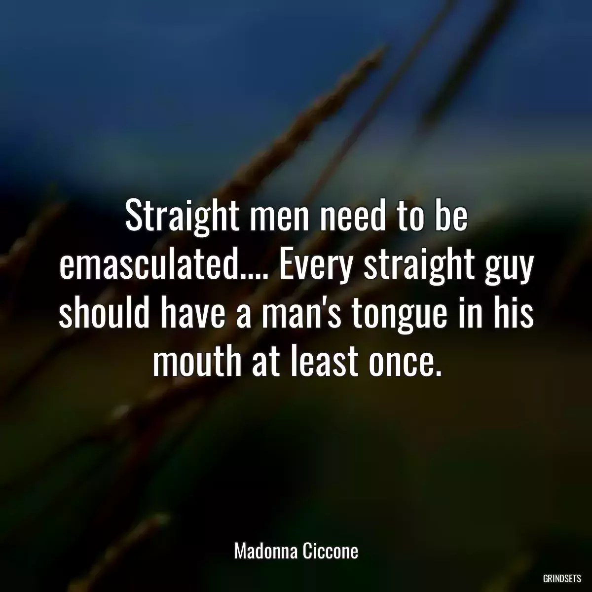 Straight men need to be emasculated.... Every straight guy should have a man\'s tongue in his mouth at least once.