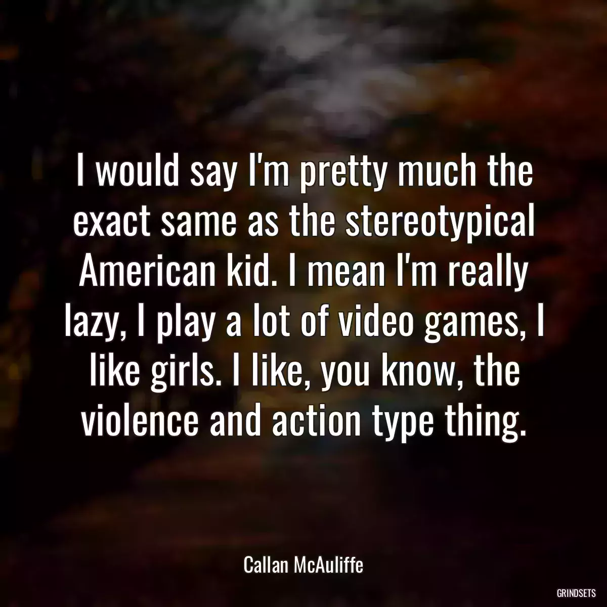 I would say I\'m pretty much the exact same as the stereotypical American kid. I mean I\'m really lazy, I play a lot of video games, I like girls. I like, you know, the violence and action type thing.