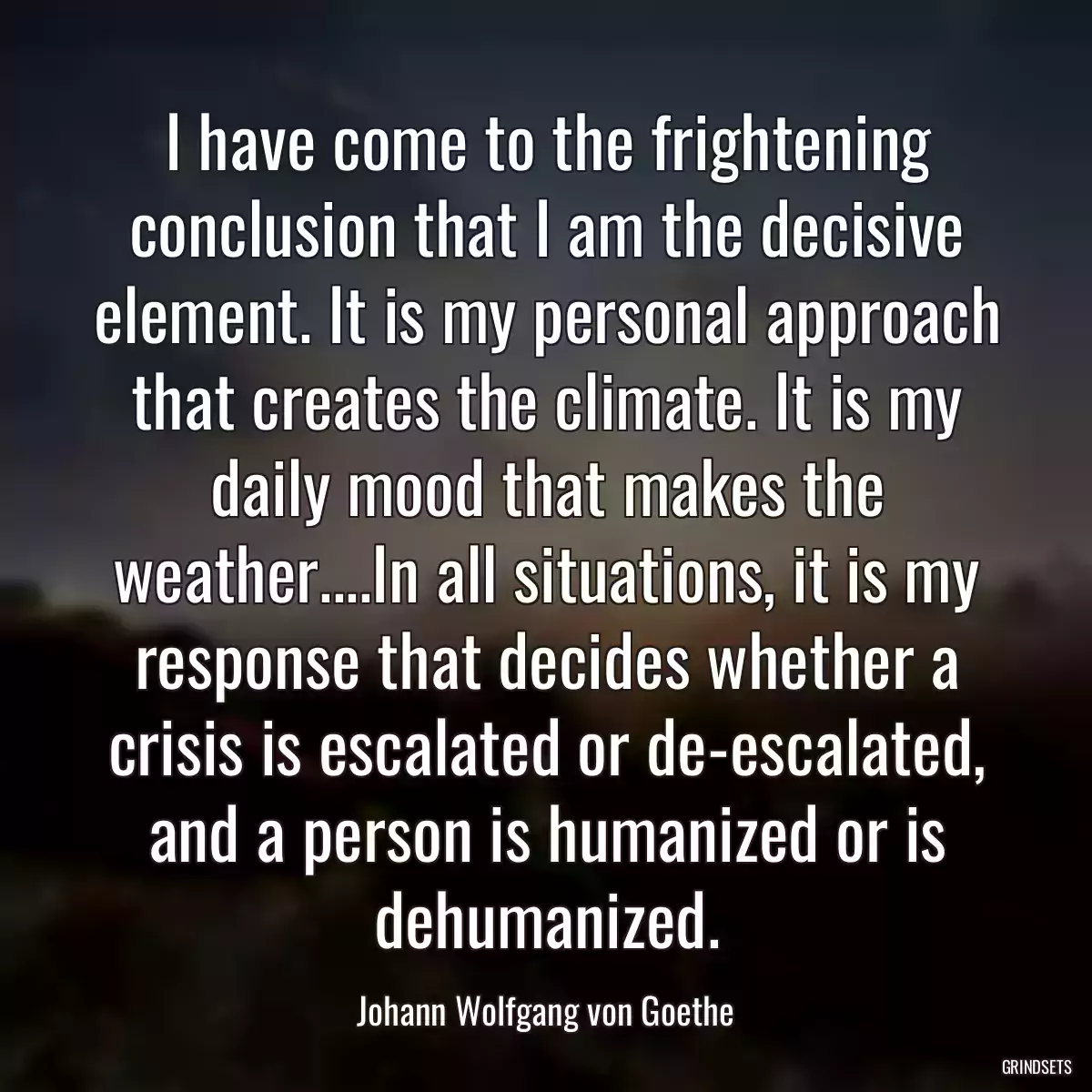 I have come to the frightening conclusion that I am the decisive element. It is my personal approach that creates the climate. It is my daily mood that makes the weather....In all situations, it is my response that decides whether a crisis is escalated or de-escalated, and a person is humanized or is dehumanized.