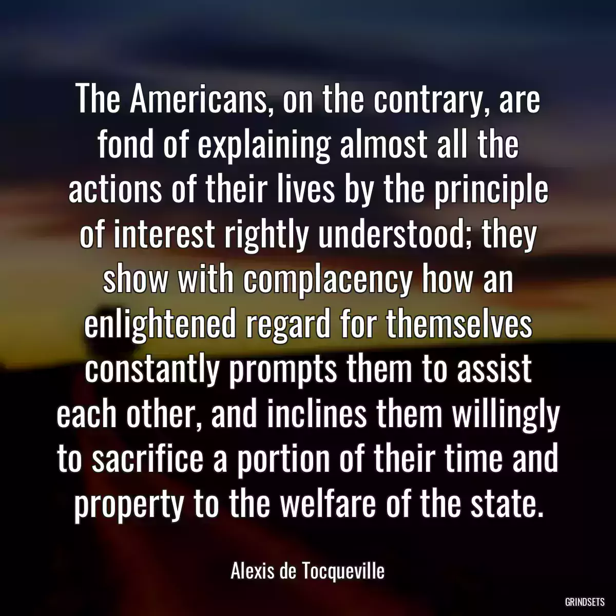 The Americans, on the contrary, are fond of explaining almost all the actions of their lives by the principle of interest rightly understood; they show with complacency how an enlightened regard for themselves constantly prompts them to assist each other, and inclines them willingly to sacrifice a portion of their time and property to the welfare of the state.