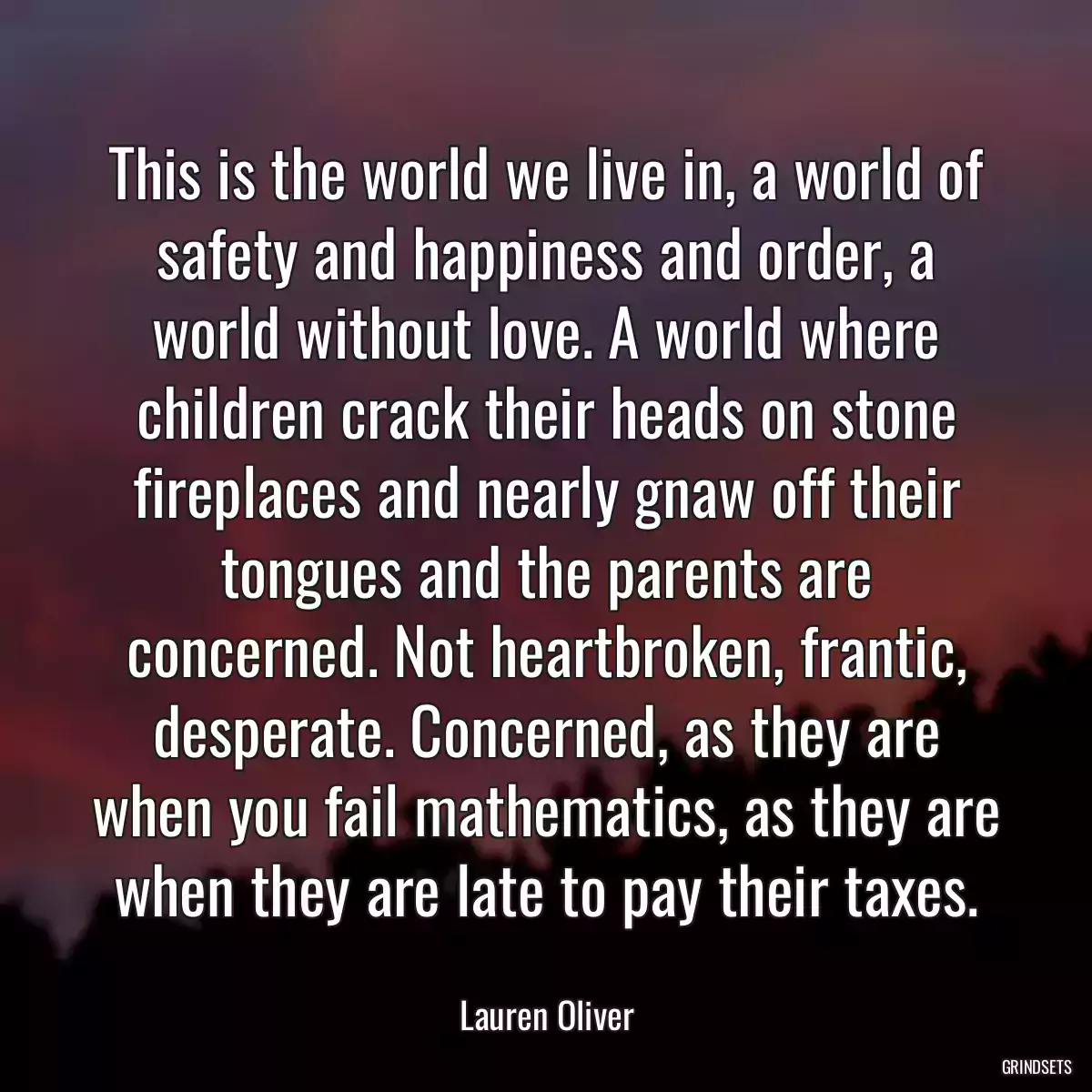 This is the world we live in, a world of safety and happiness and order, a world without love. A world where children crack their heads on stone fireplaces and nearly gnaw off their tongues and the parents are concerned. Not heartbroken, frantic, desperate. Concerned, as they are when you fail mathematics, as they are when they are late to pay their taxes.