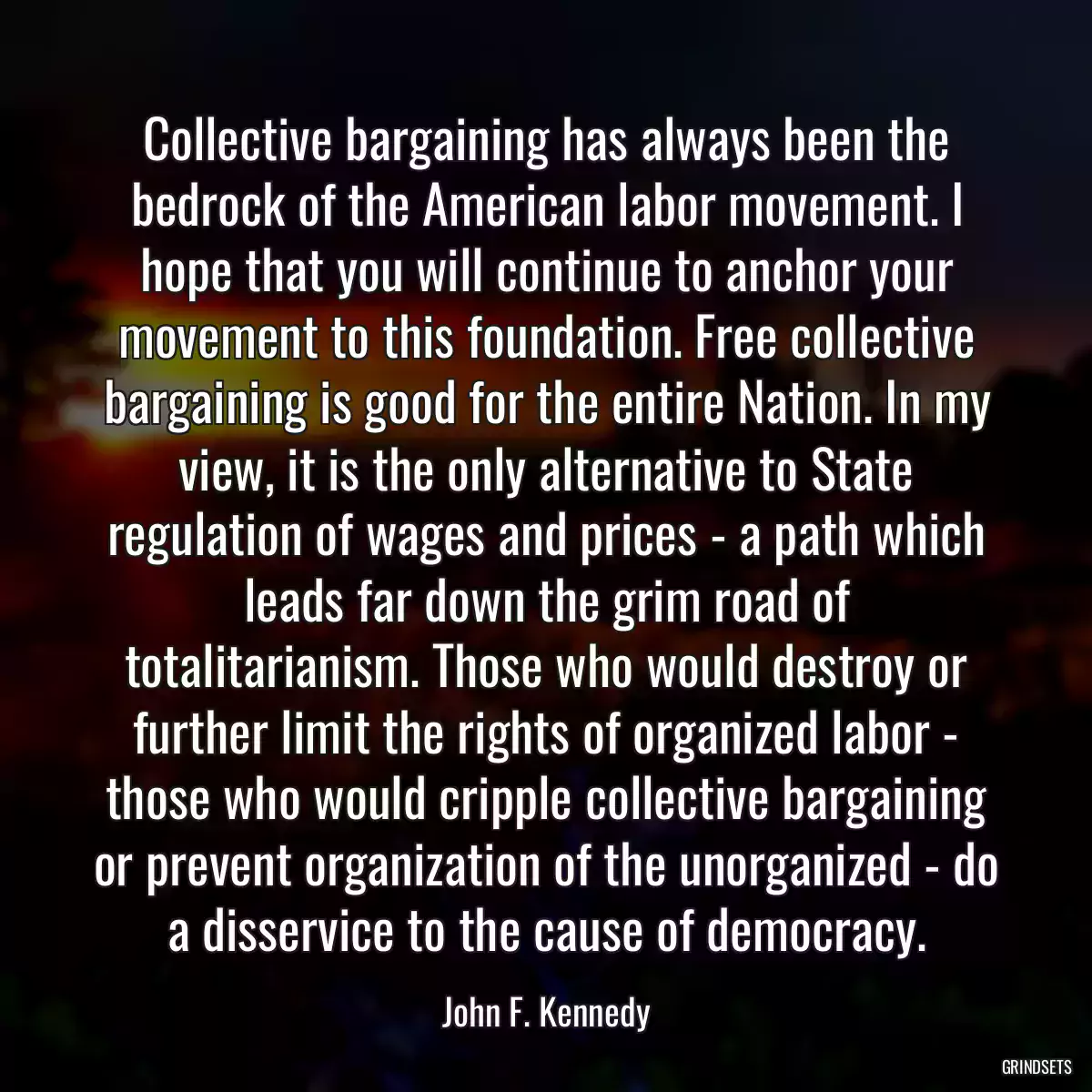 Collective bargaining has always been the bedrock of the American labor movement. I hope that you will continue to anchor your movement to this foundation. Free collective bargaining is good for the entire Nation. In my view, it is the only alternative to State regulation of wages and prices - a path which leads far down the grim road of totalitarianism. Those who would destroy or further limit the rights of organized labor - those who would cripple collective bargaining or prevent organization of the unorganized - do a disservice to the cause of democracy.