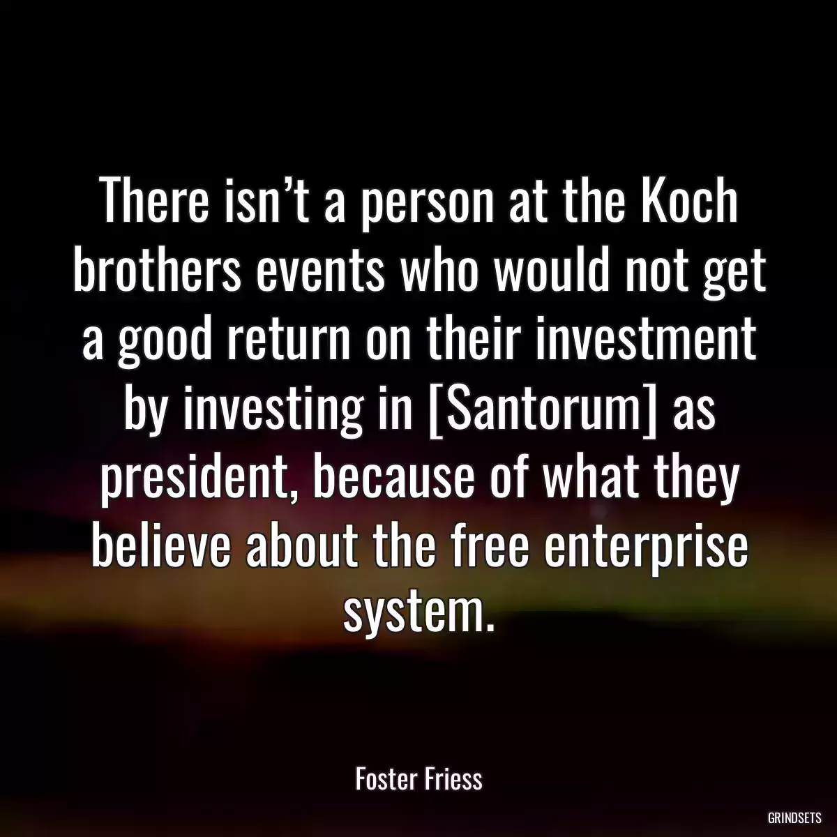 There isn’t a person at the Koch brothers events who would not get a good return on their investment by investing in [Santorum] as president, because of what they believe about the free enterprise system.