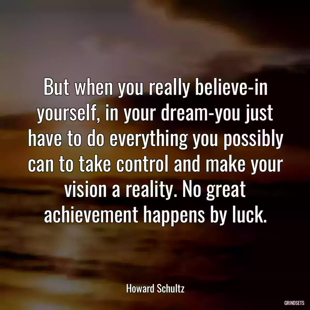 But when you really believe-in yourself, in your dream-you just have to do everything you possibly can to take control and make your vision a reality. No great achievement happens by luck.