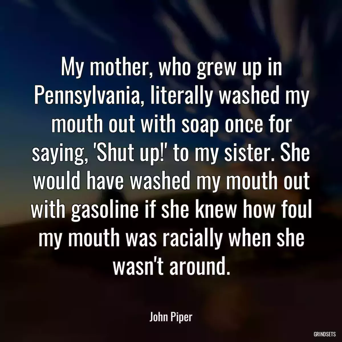 My mother, who grew up in Pennsylvania, literally washed my mouth out with soap once for saying, \'Shut up!\' to my sister. She would have washed my mouth out with gasoline if she knew how foul my mouth was racially when she wasn\'t around.