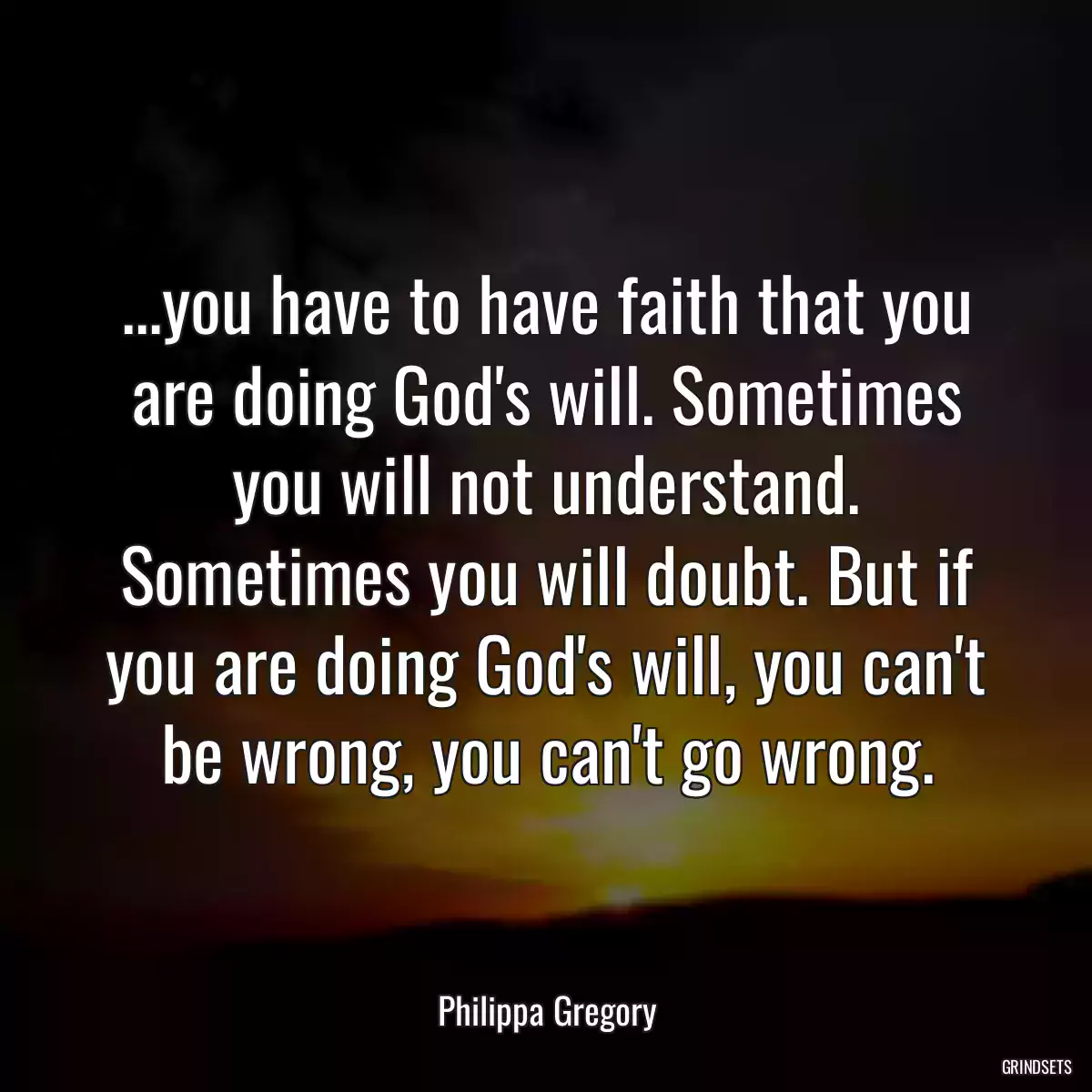 ...you have to have faith that you are doing God\'s will. Sometimes you will not understand. Sometimes you will doubt. But if you are doing God\'s will, you can\'t be wrong, you can\'t go wrong.