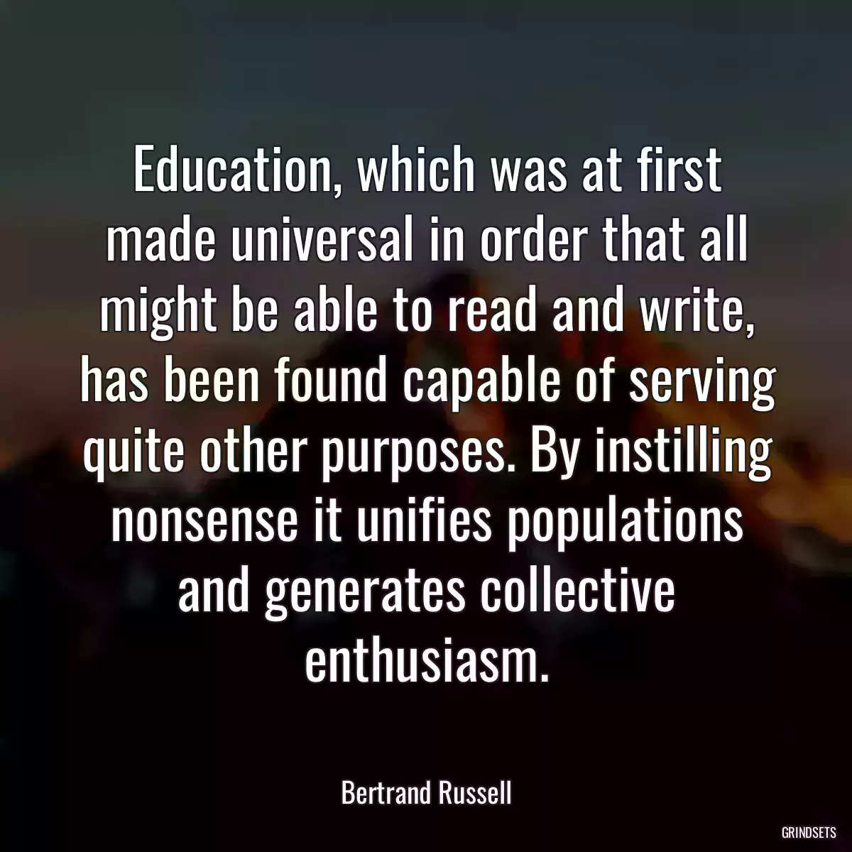 Education, which was at first made universal in order that all might be able to read and write, has been found capable of serving quite other purposes. By instilling nonsense it unifies populations and generates collective enthusiasm.