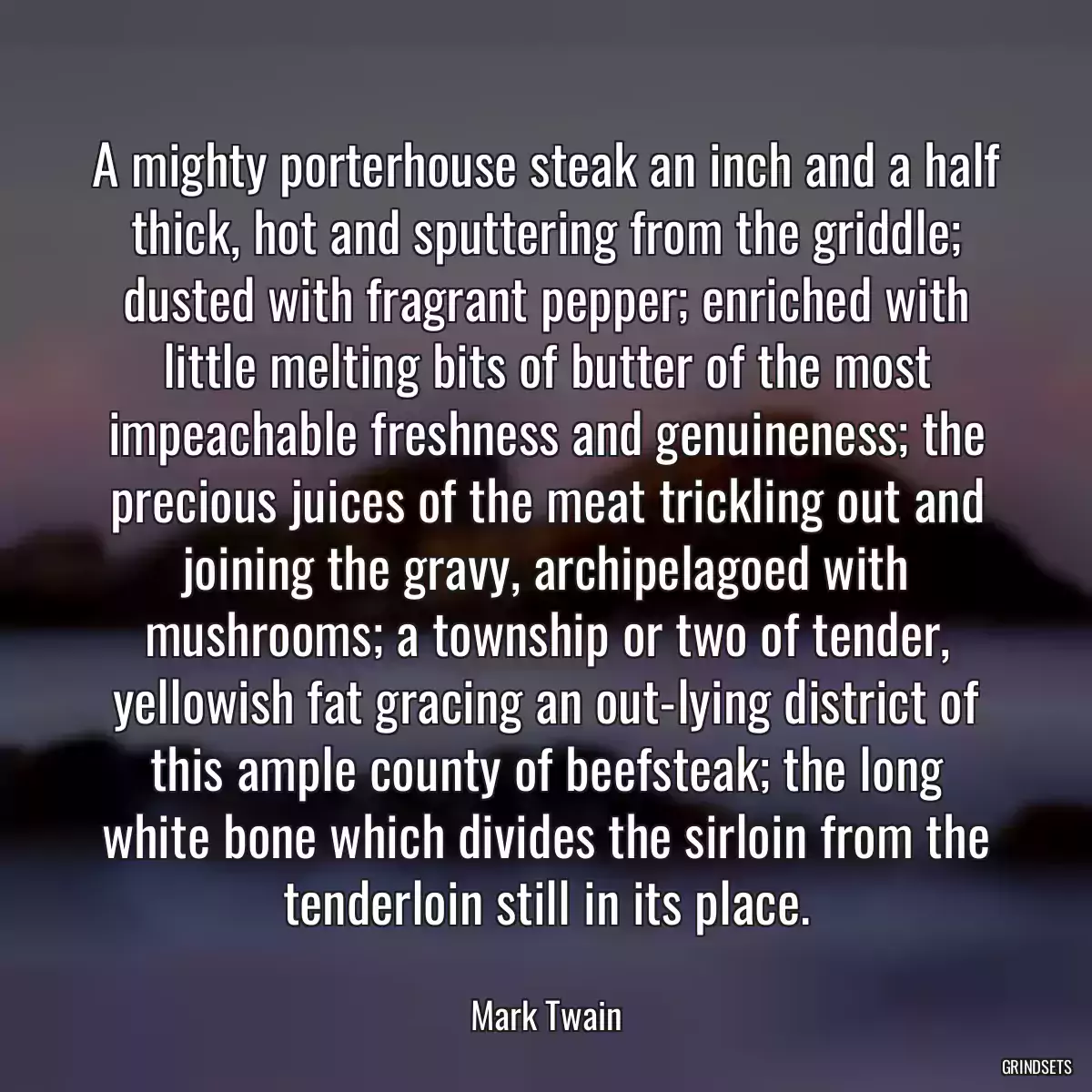 A mighty porterhouse steak an inch and a half thick, hot and sputtering from the griddle; dusted with fragrant pepper; enriched with little melting bits of butter of the most impeachable freshness and genuineness; the precious juices of the meat trickling out and joining the gravy, archipelagoed with mushrooms; a township or two of tender, yellowish fat gracing an out-lying district of this ample county of beefsteak; the long white bone which divides the sirloin from the tenderloin still in its place.