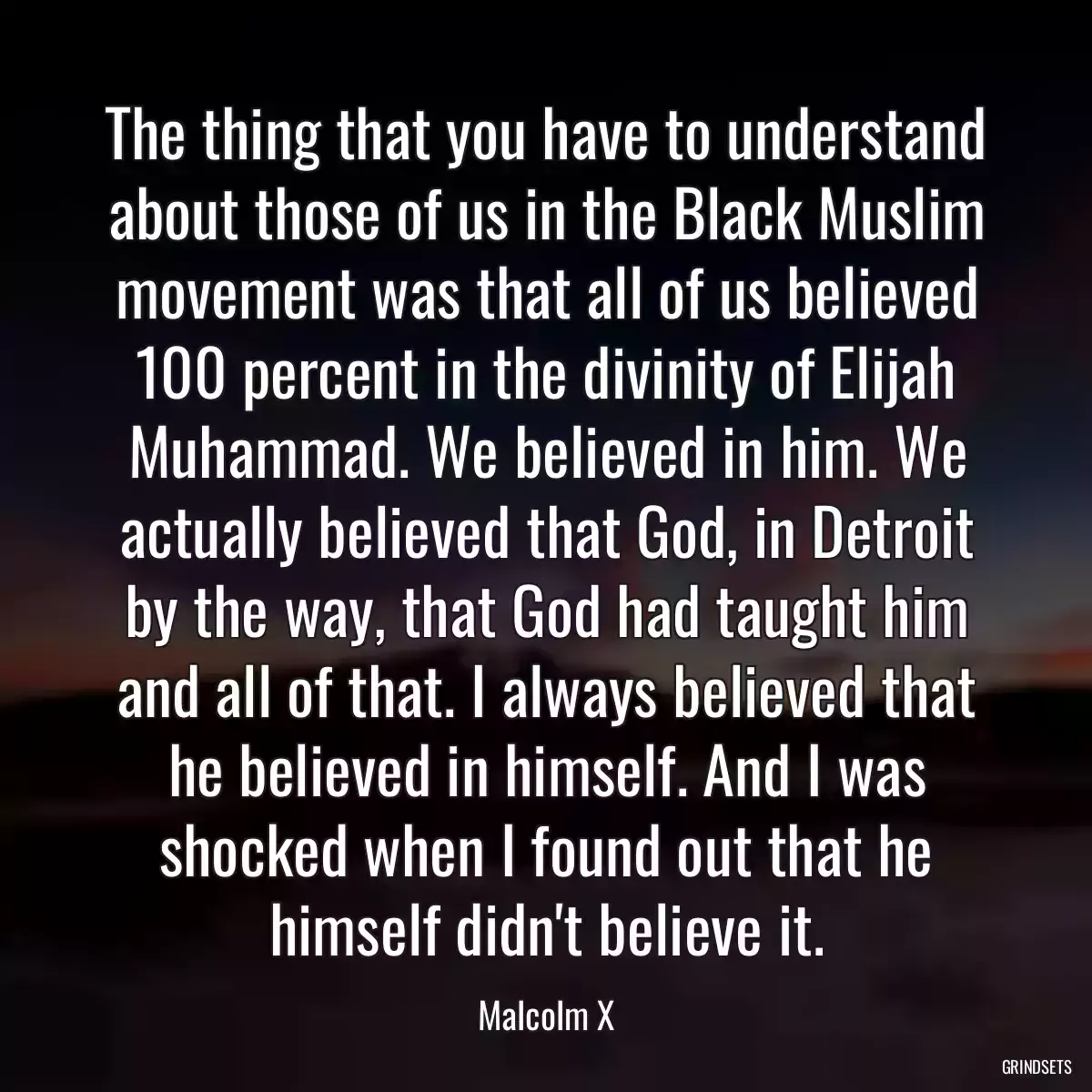 The thing that you have to understand about those of us in the Black Muslim movement was that all of us believed 100 percent in the divinity of Elijah Muhammad. We believed in him. We actually believed that God, in Detroit by the way, that God had taught him and all of that. I always believed that he believed in himself. And I was shocked when I found out that he himself didn\'t believe it.