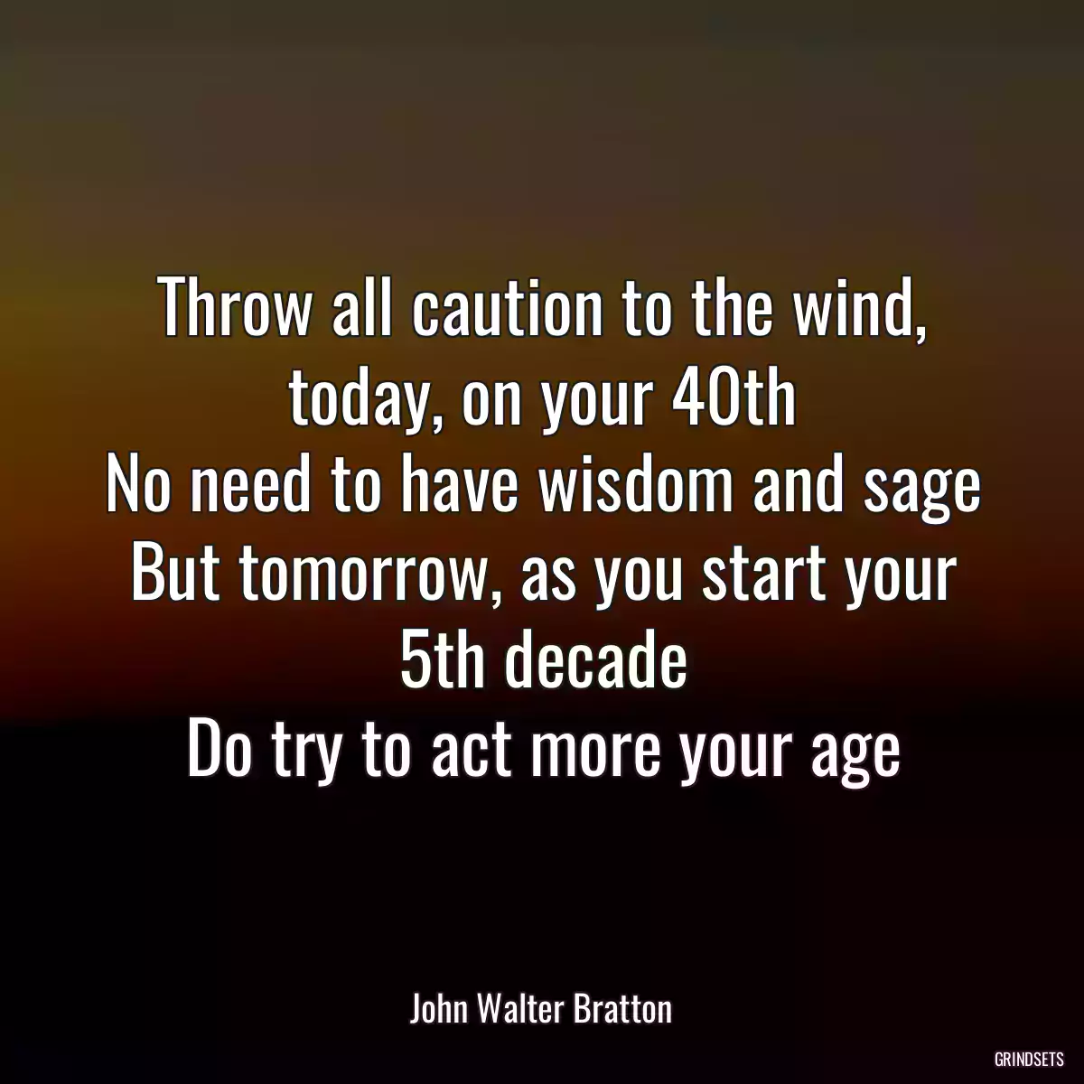 Throw all caution to the wind, today, on your 40th
No need to have wisdom and sage
But tomorrow, as you start your 5th decade
Do try to act more your age