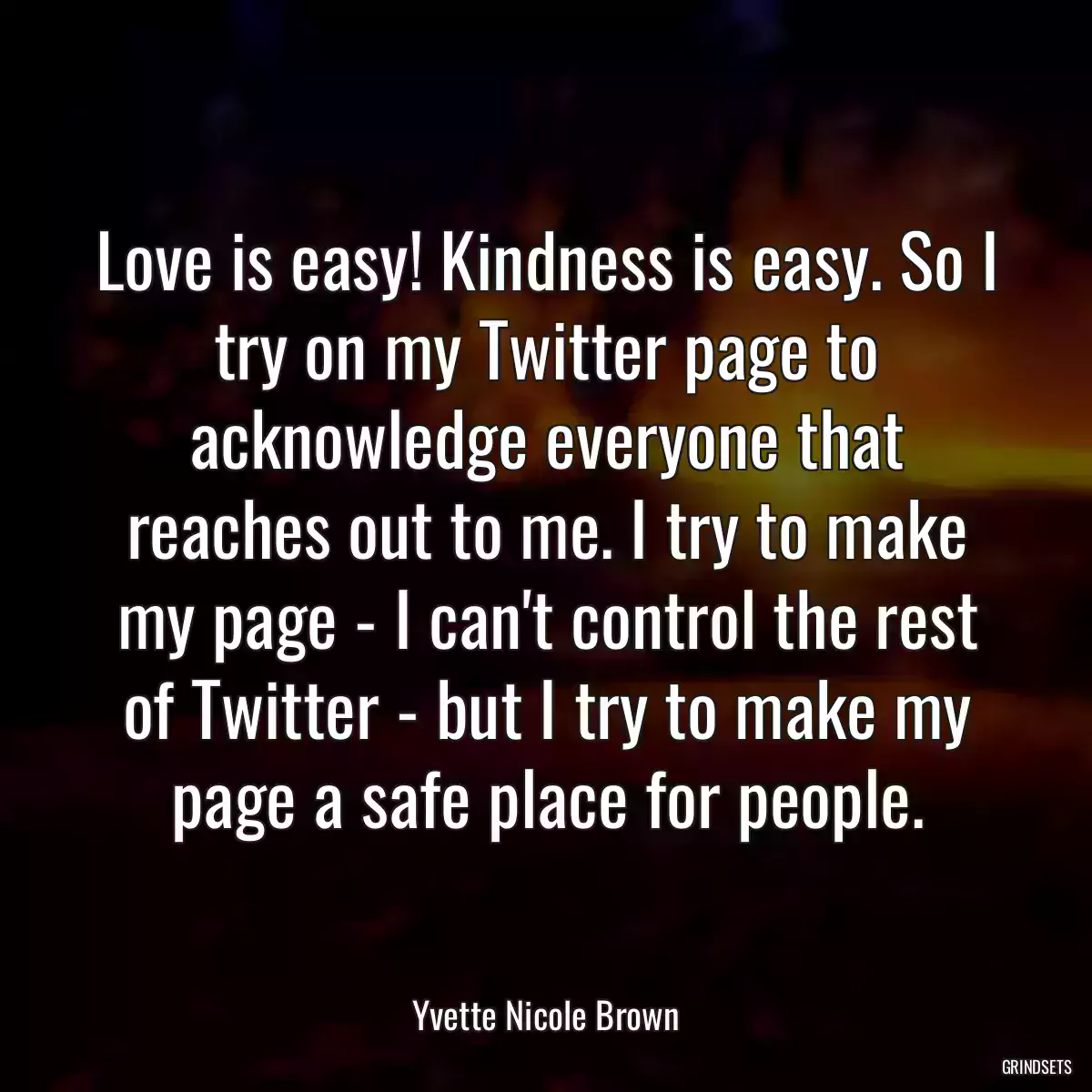 Love is easy! Kindness is easy. So I try on my Twitter page to acknowledge everyone that reaches out to me. I try to make my page - I can\'t control the rest of Twitter - but I try to make my page a safe place for people.