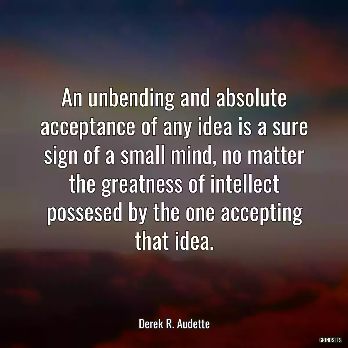 An unbending and absolute acceptance of any idea is a sure sign of a small mind, no matter the greatness of intellect possesed by the one accepting that idea.