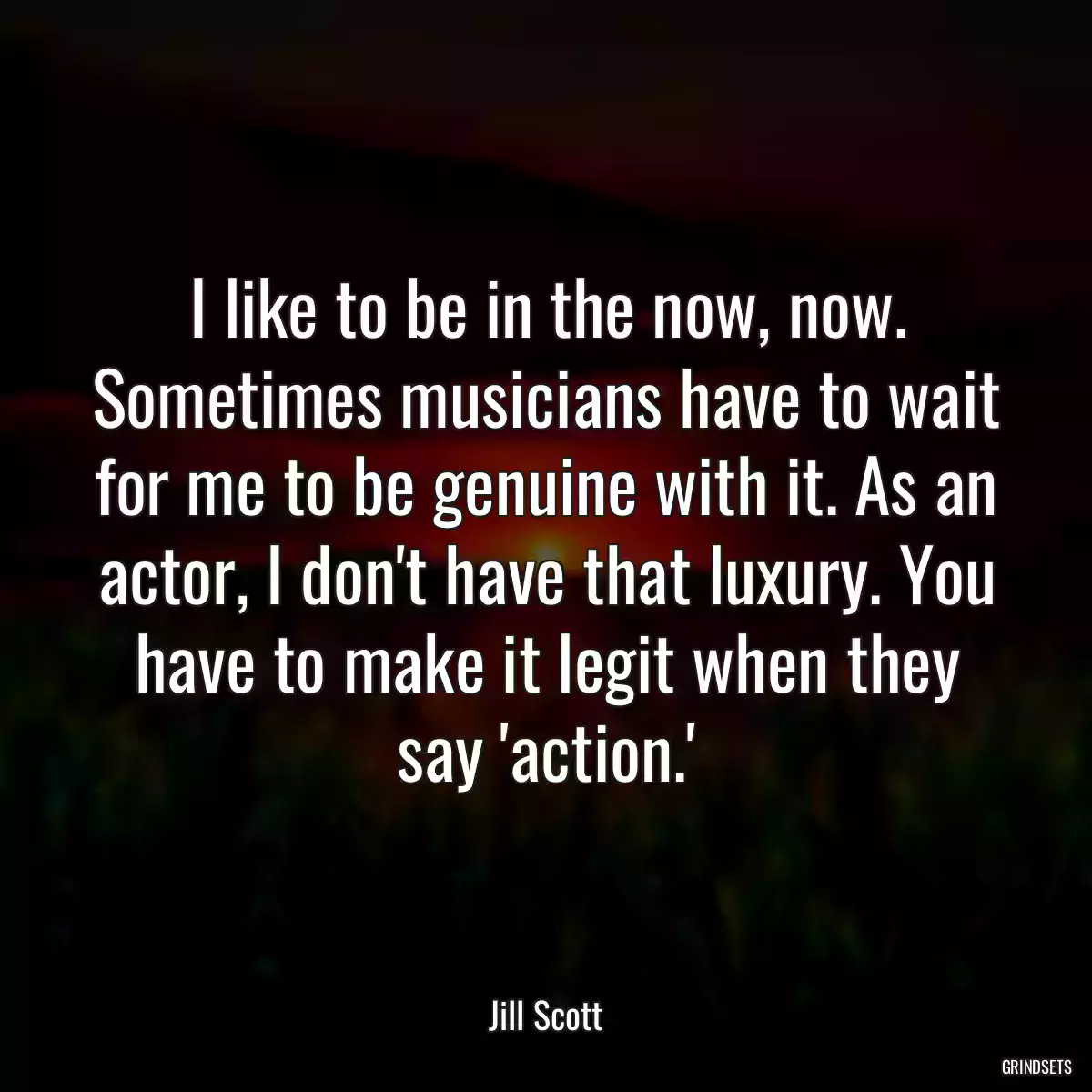 I like to be in the now, now. Sometimes musicians have to wait for me to be genuine with it. As an actor, I don\'t have that luxury. You have to make it legit when they say \'action.\'