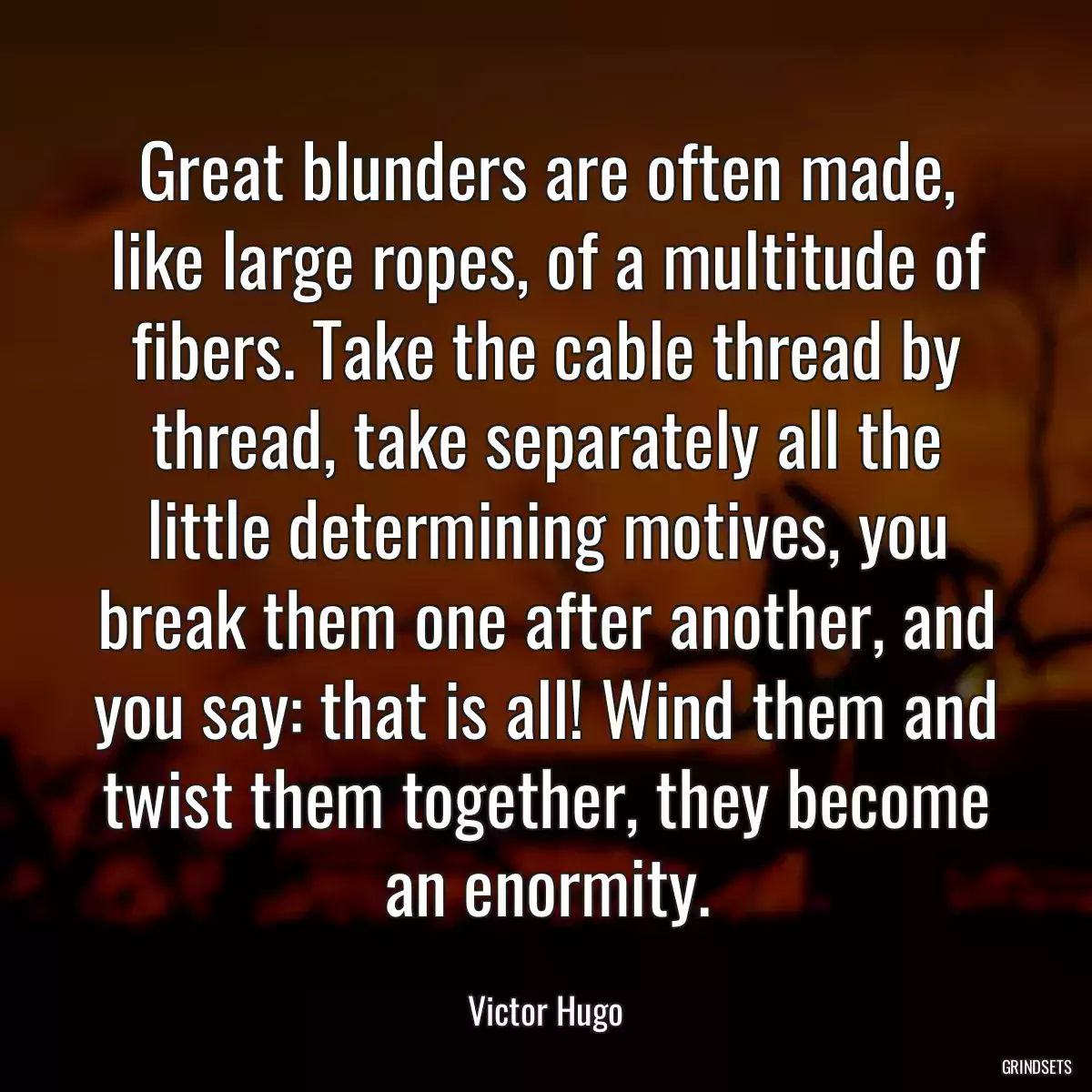 Great blunders are often made, like large ropes, of a multitude of fibers. Take the cable thread by thread, take separately all the little determining motives, you break them one after another, and you say: that is all! Wind them and twist them together, they become an enormity.