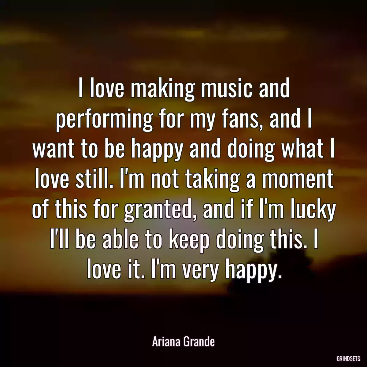 I love making music and performing for my fans, and I want to be happy and doing what I love still. I\'m not taking a moment of this for granted, and if I\'m lucky I\'ll be able to keep doing this. I love it. I\'m very happy.