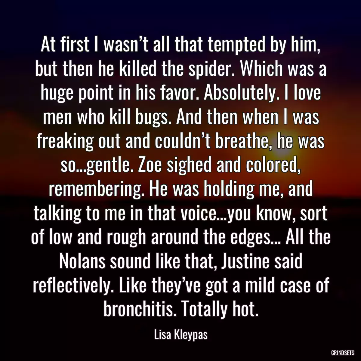 At first I wasn’t all that tempted by him, but then he killed the spider. Which was a huge point in his favor. Absolutely. I love men who kill bugs. And then when I was freaking out and couldn’t breathe, he was so…gentle. Zoe sighed and colored, remembering. He was holding me, and talking to me in that voice…you know, sort of low and rough around the edges… All the Nolans sound like that, Justine said reflectively. Like they’ve got a mild case of bronchitis. Totally hot.