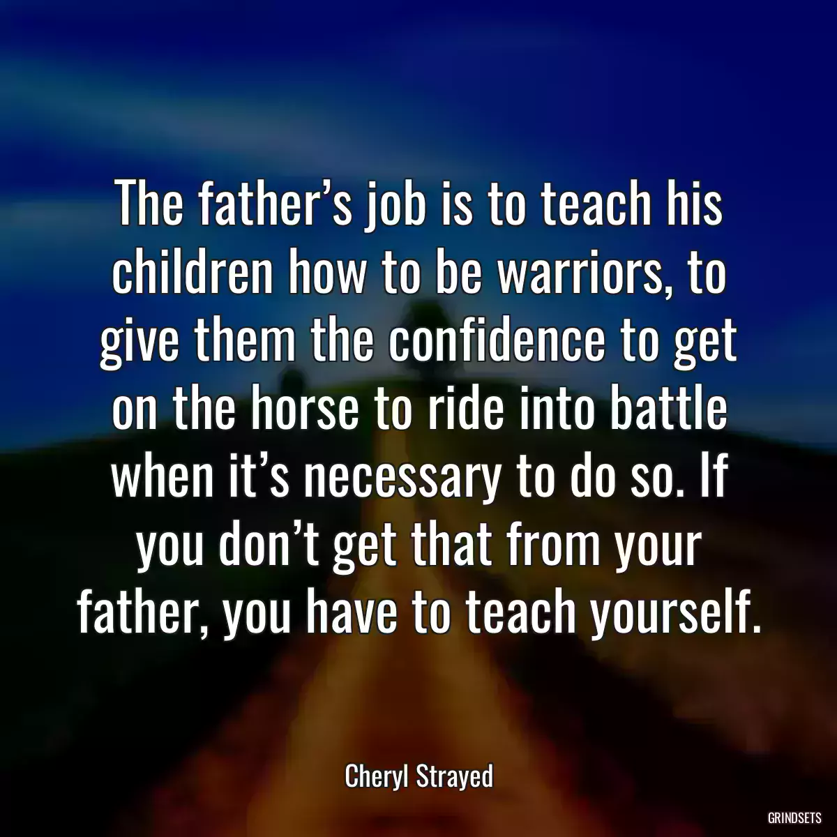 The father’s job is to teach his children how to be warriors, to give them the confidence to get on the horse to ride into battle when it’s necessary to do so. If you don’t get that from your father, you have to teach yourself.