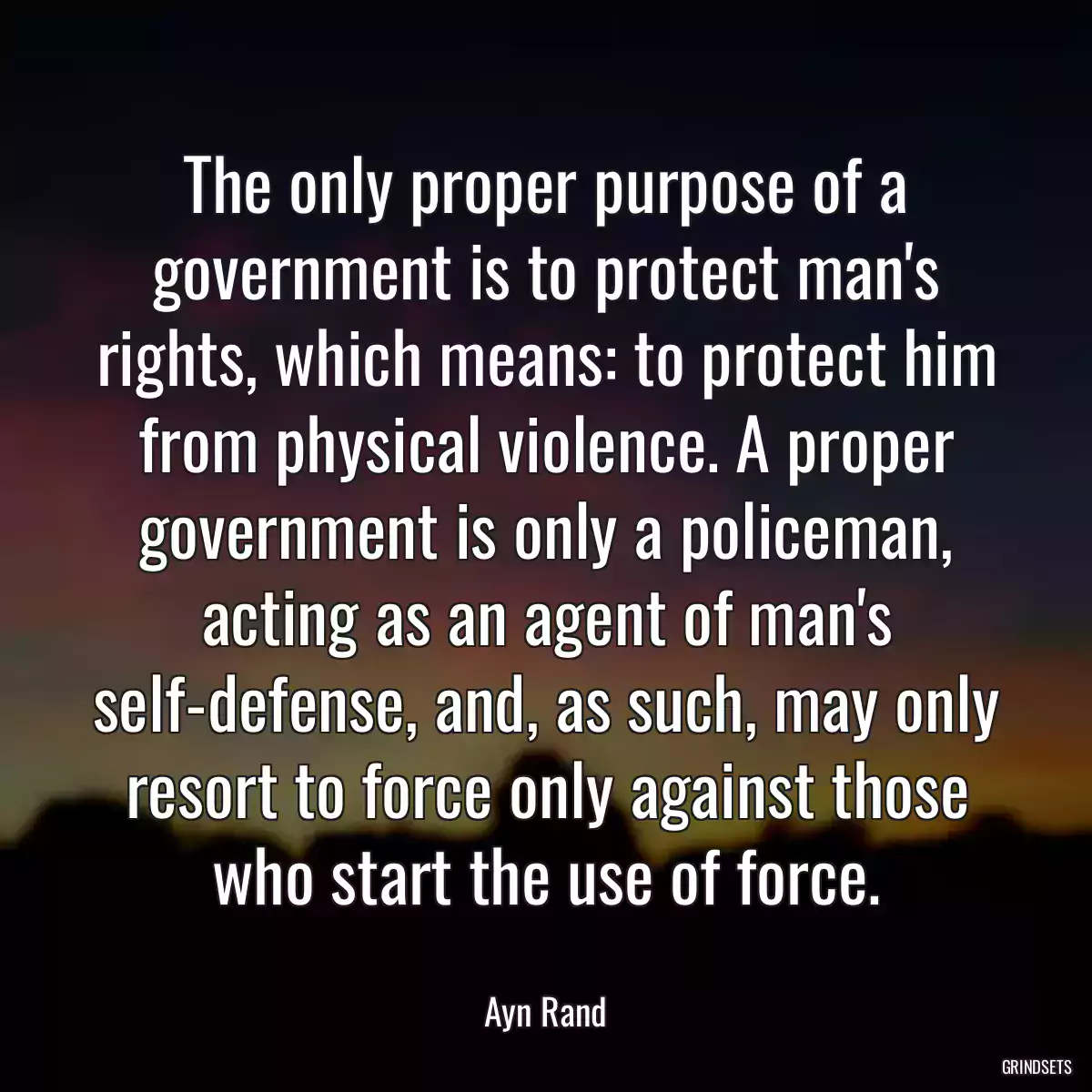 The only proper purpose of a government is to protect man\'s rights, which means: to protect him from physical violence. A proper government is only a policeman, acting as an agent of man\'s self-defense, and, as such, may only resort to force only against those who start the use of force.