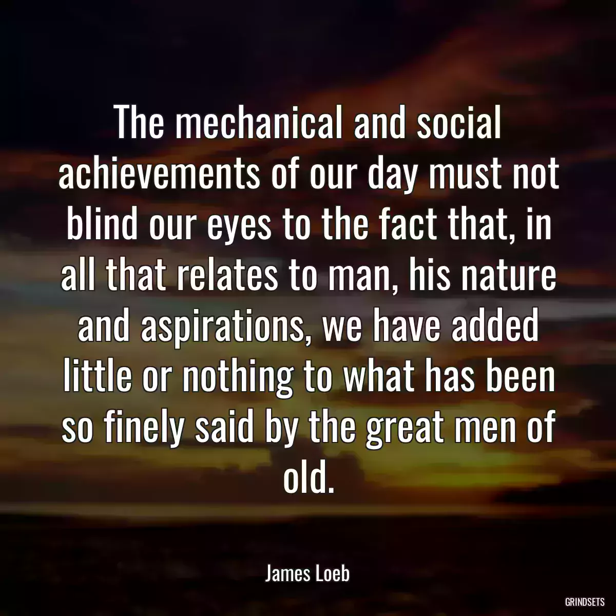 The mechanical and social achievements of our day must not blind our eyes to the fact that, in all that relates to man, his nature and aspirations, we have added little or nothing to what has been so finely said by the great men of old.