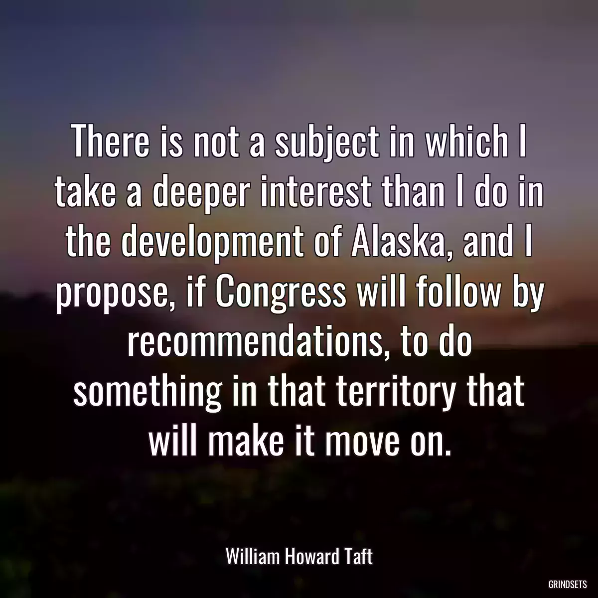 There is not a subject in which I take a deeper interest than I do in the development of Alaska, and I propose, if Congress will follow by recommendations, to do something in that territory that will make it move on.