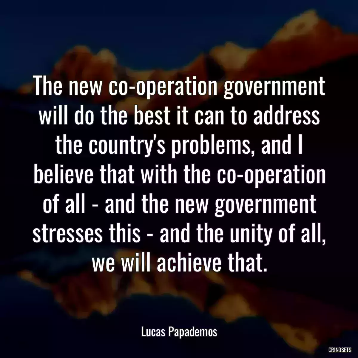 The new co-operation government will do the best it can to address the country\'s problems, and I believe that with the co-operation of all - and the new government stresses this - and the unity of all, we will achieve that.