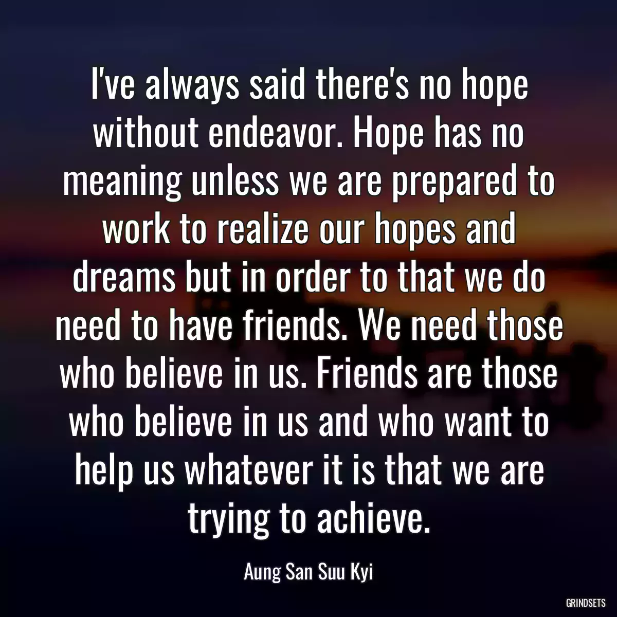 I\'ve always said there\'s no hope without endeavor. Hope has no meaning unless we are prepared to work to realize our hopes and dreams but in order to that we do need to have friends. We need those who believe in us. Friends are those who believe in us and who want to help us whatever it is that we are trying to achieve.