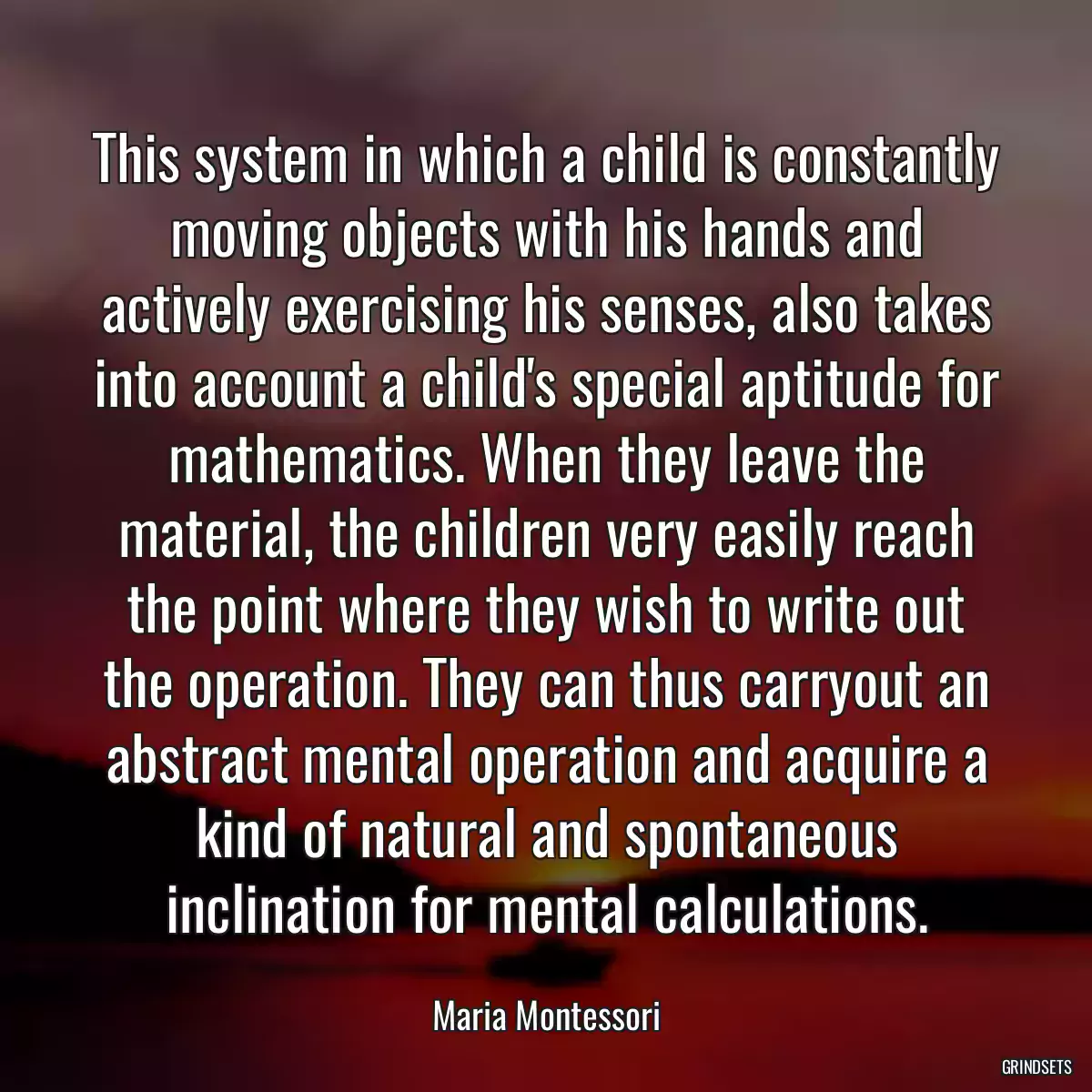 This system in which a child is constantly moving objects with his hands and actively exercising his senses, also takes into account a child\'s special aptitude for mathematics. When they leave the material, the children very easily reach the point where they wish to write out the operation. They can thus carryout an abstract mental operation and acquire a kind of natural and spontaneous inclination for mental calculations.