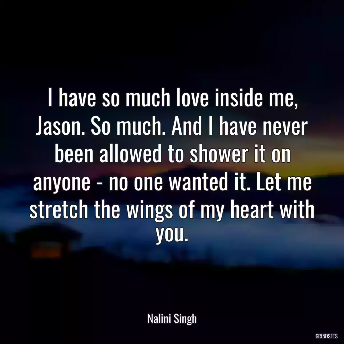 I have so much love inside me, Jason. So much. And I have never been allowed to shower it on anyone - no one wanted it. Let me stretch the wings of my heart with you.