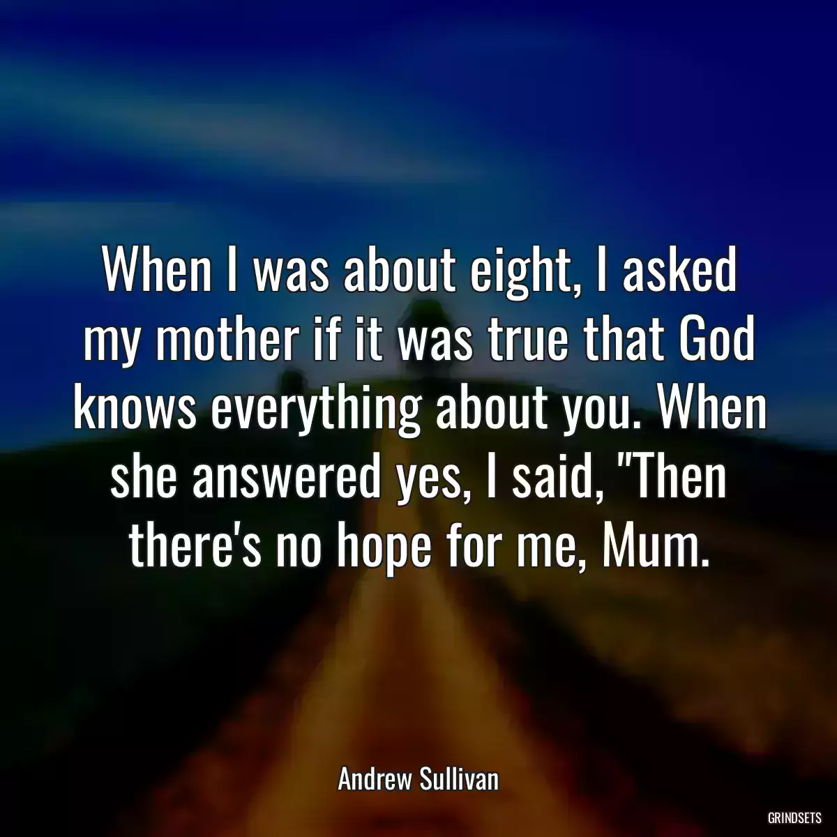 When I was about eight, I asked my mother if it was true that God knows everything about you. When she answered yes, I said, \