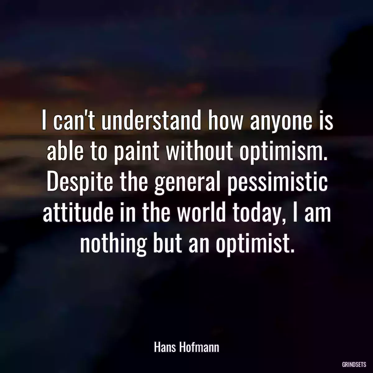 I can\'t understand how anyone is able to paint without optimism. Despite the general pessimistic attitude in the world today, I am nothing but an optimist.