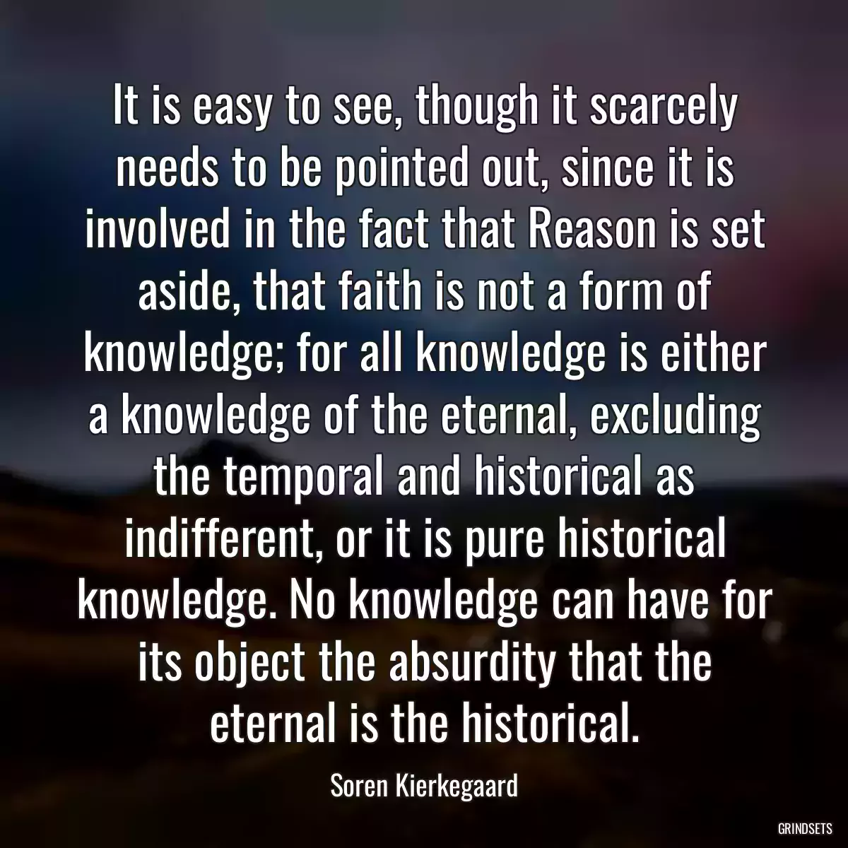 It is easy to see, though it scarcely needs to be pointed out, since it is involved in the fact that Reason is set aside, that faith is not a form of knowledge; for all knowledge is either a knowledge of the eternal, excluding the temporal and historical as indifferent, or it is pure historical knowledge. No knowledge can have for its object the absurdity that the eternal is the historical.