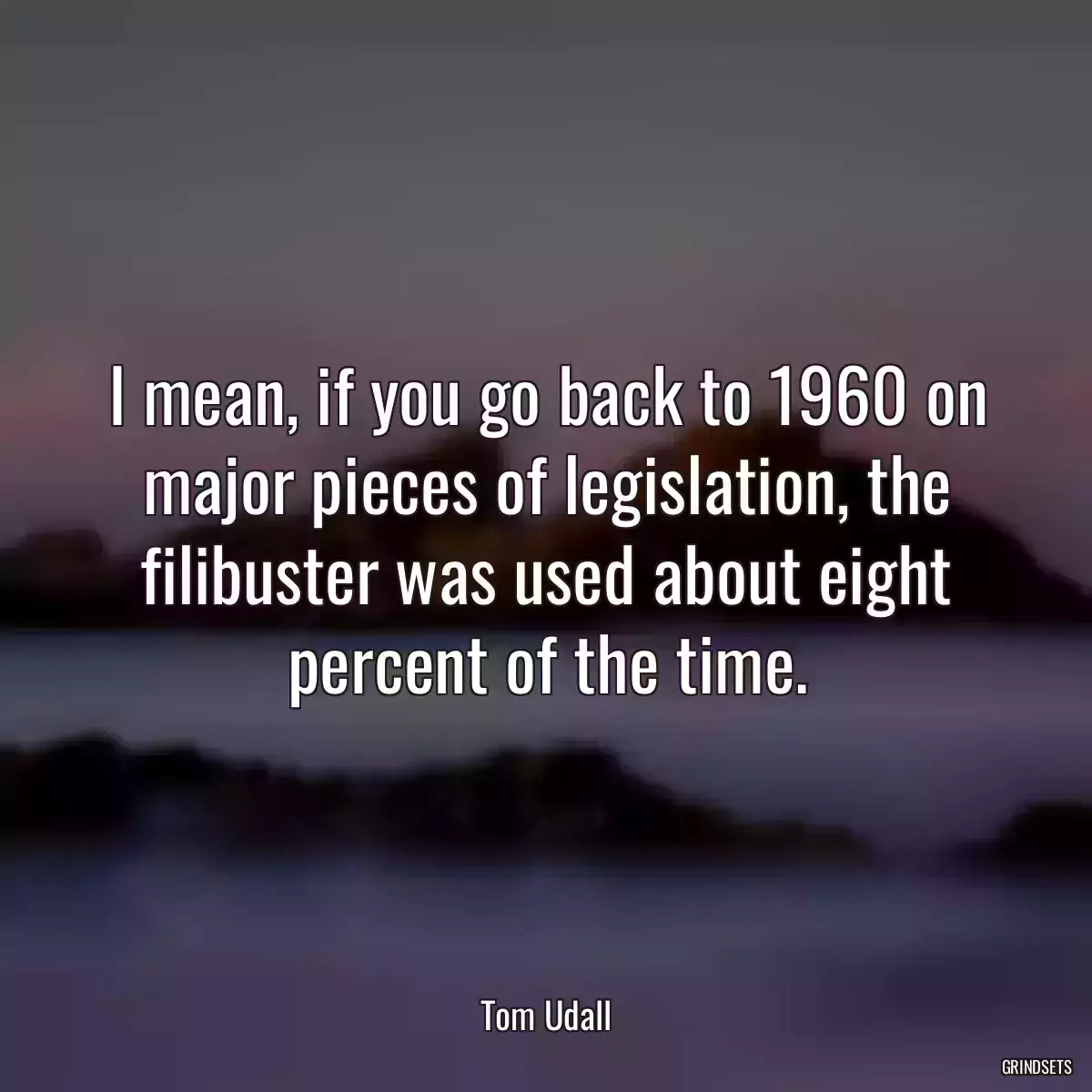 I mean, if you go back to 1960 on major pieces of legislation, the filibuster was used about eight percent of the time.