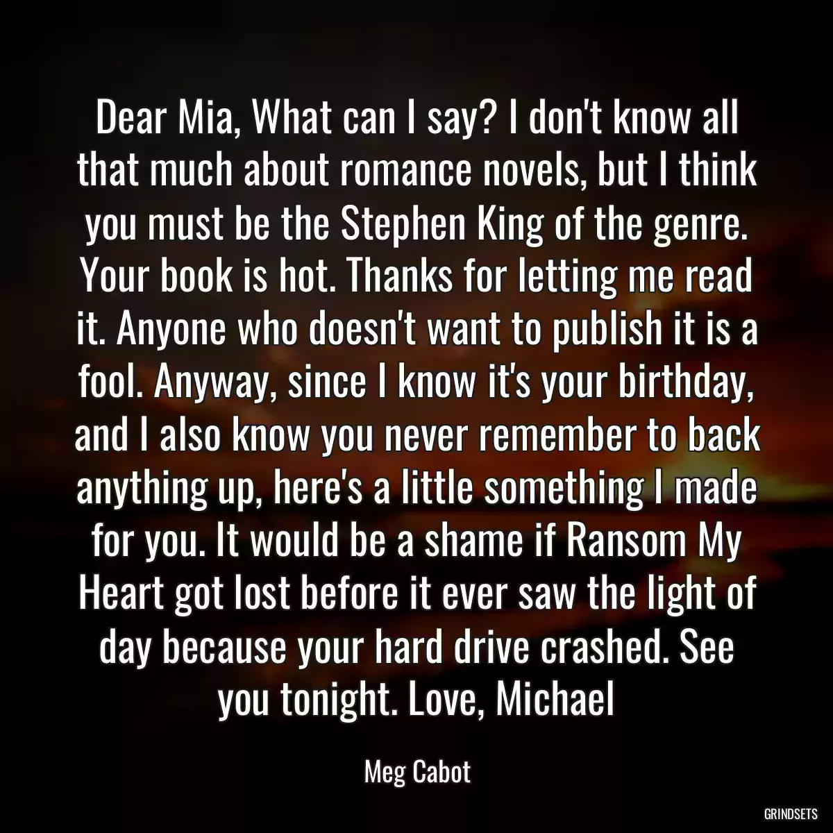 Dear Mia, What can I say? I don\'t know all that much about romance novels, but I think you must be the Stephen King of the genre. Your book is hot. Thanks for letting me read it. Anyone who doesn\'t want to publish it is a fool. Anyway, since I know it\'s your birthday, and I also know you never remember to back anything up, here\'s a little something I made for you. It would be a shame if Ransom My Heart got lost before it ever saw the light of day because your hard drive crashed. See you tonight. Love, Michael