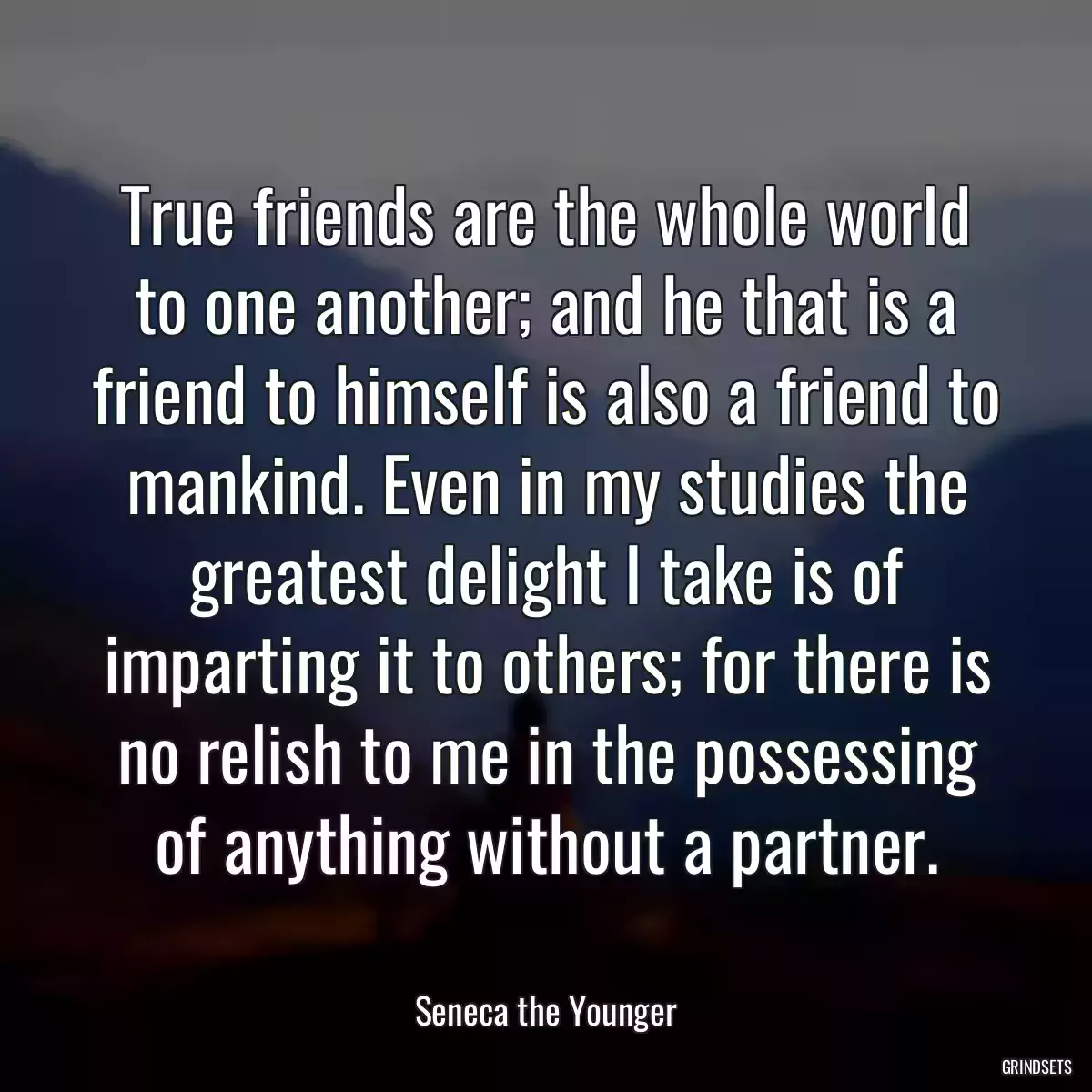 True friends are the whole world to one another; and he that is a friend to himself is also a friend to mankind. Even in my studies the greatest delight I take is of imparting it to others; for there is no relish to me in the possessing of anything without a partner.