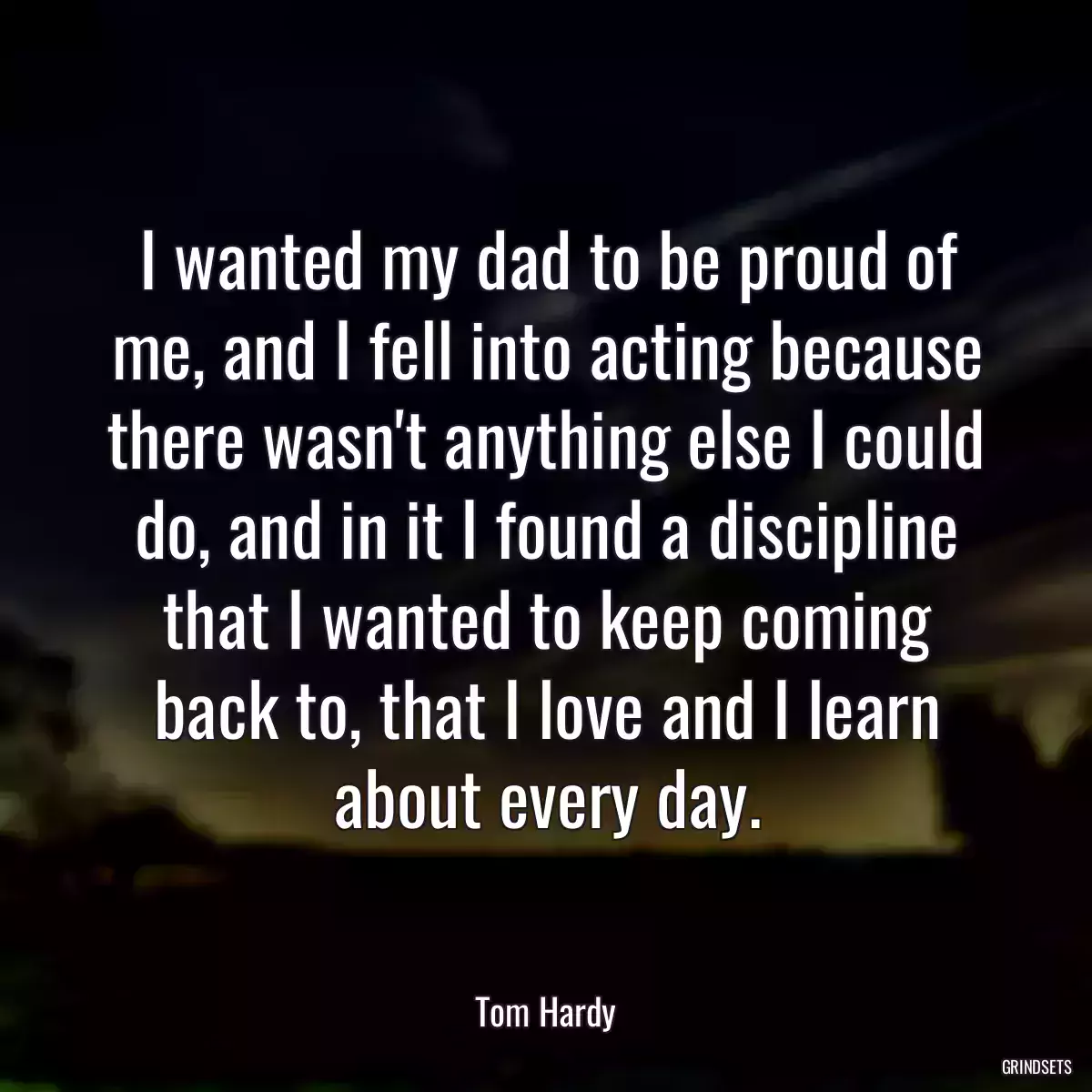 I wanted my dad to be proud of me, and I fell into acting because there wasn\'t anything else I could do, and in it I found a discipline that I wanted to keep coming back to, that I love and I learn about every day.