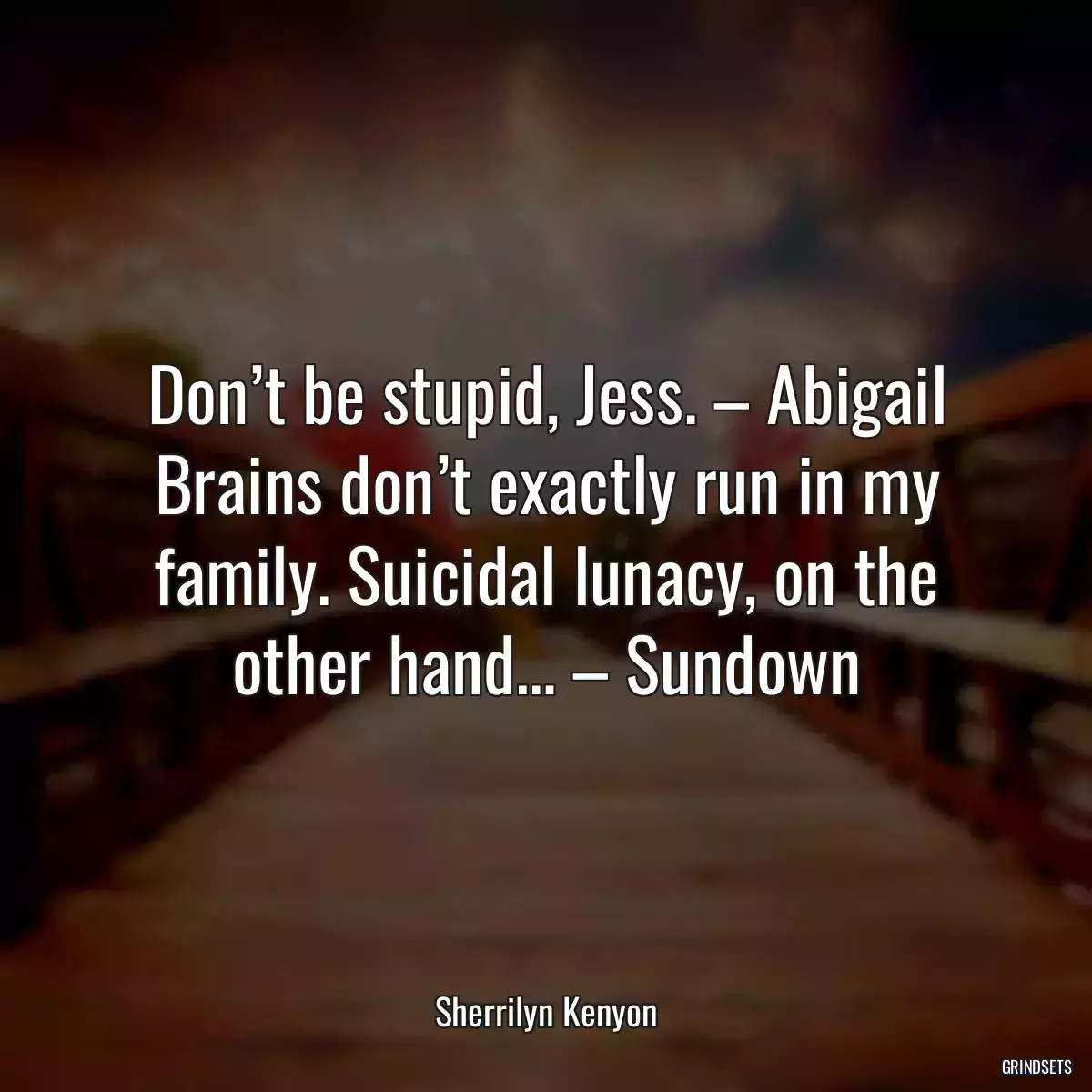 Don’t be stupid, Jess. – Abigail Brains don’t exactly run in my family. Suicidal lunacy, on the other hand… – Sundown