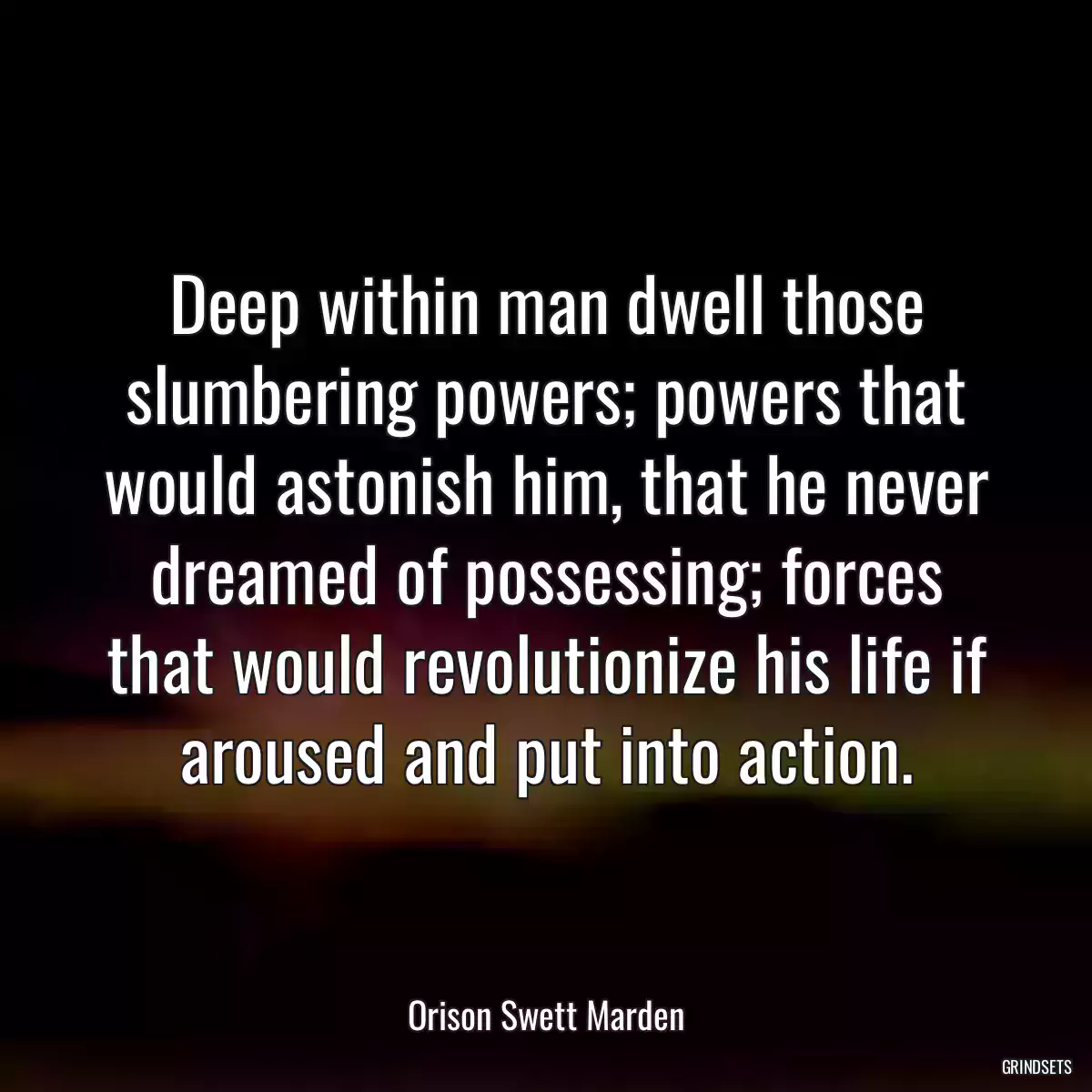 Deep within man dwell those slumbering powers; powers that would astonish him, that he never dreamed of possessing; forces that would revolutionize his life if aroused and put into action.