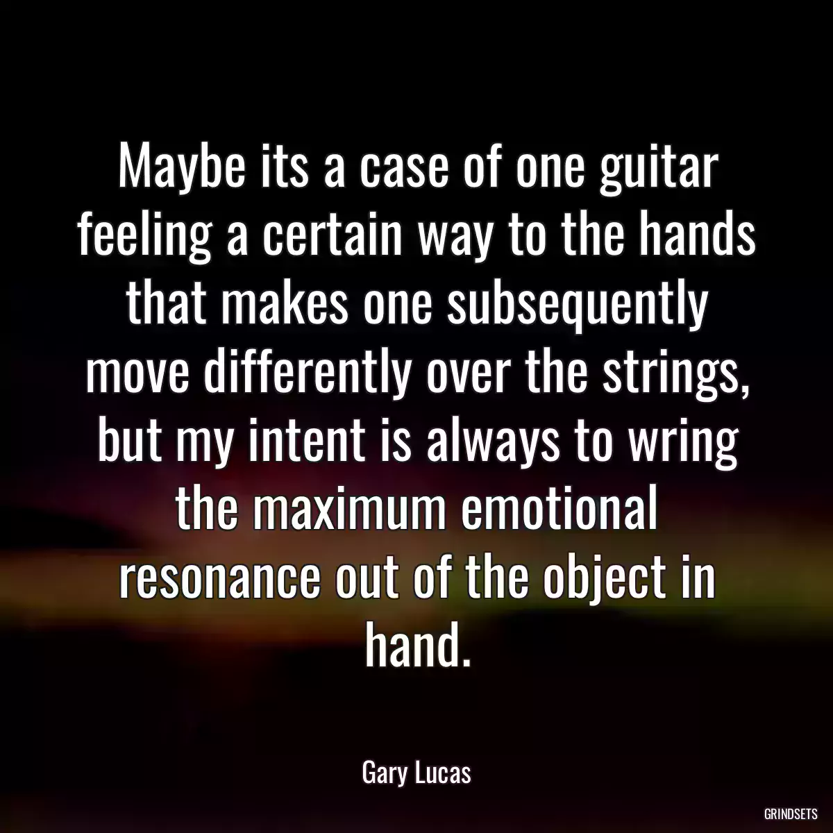 Maybe its a case of one guitar feeling a certain way to the hands that makes one subsequently move differently over the strings, but my intent is always to wring the maximum emotional resonance out of the object in hand.