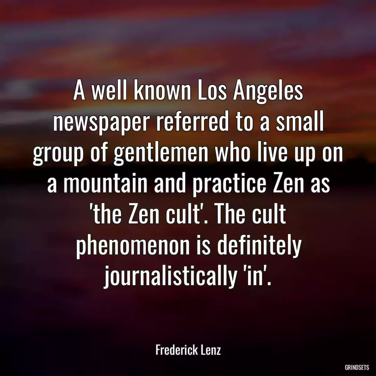 A well known Los Angeles newspaper referred to a small group of gentlemen who live up on a mountain and practice Zen as \'the Zen cult\'. The cult phenomenon is definitely journalistically \'in\'.