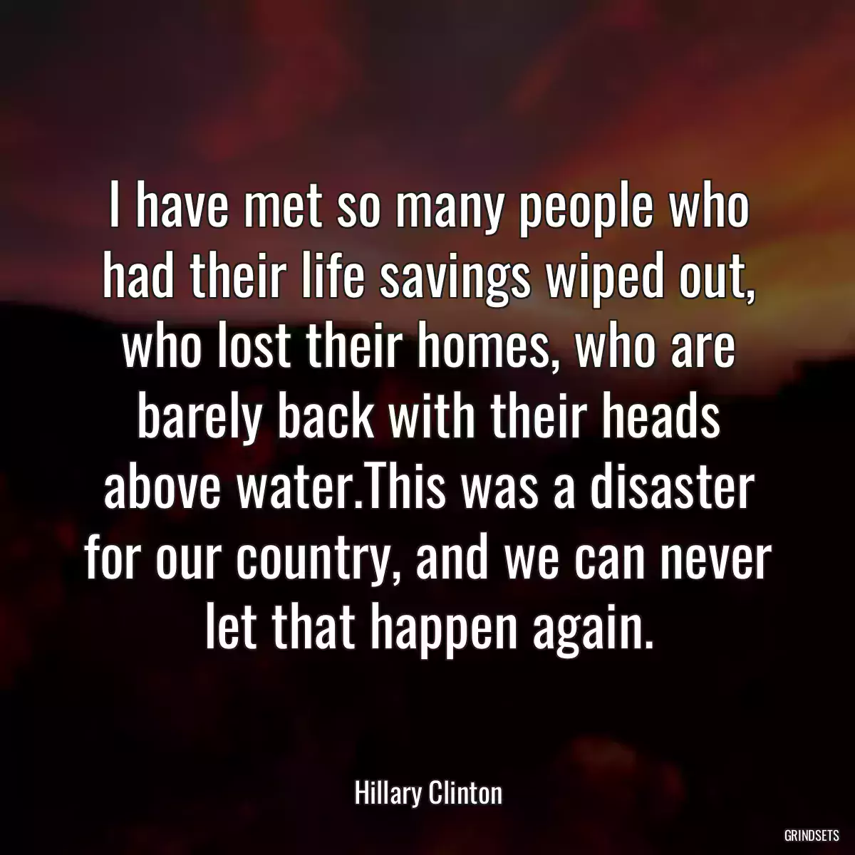 I have met so many people who had their life savings wiped out, who lost their homes, who are barely back with their heads above water.This was a disaster for our country, and we can never let that happen again.