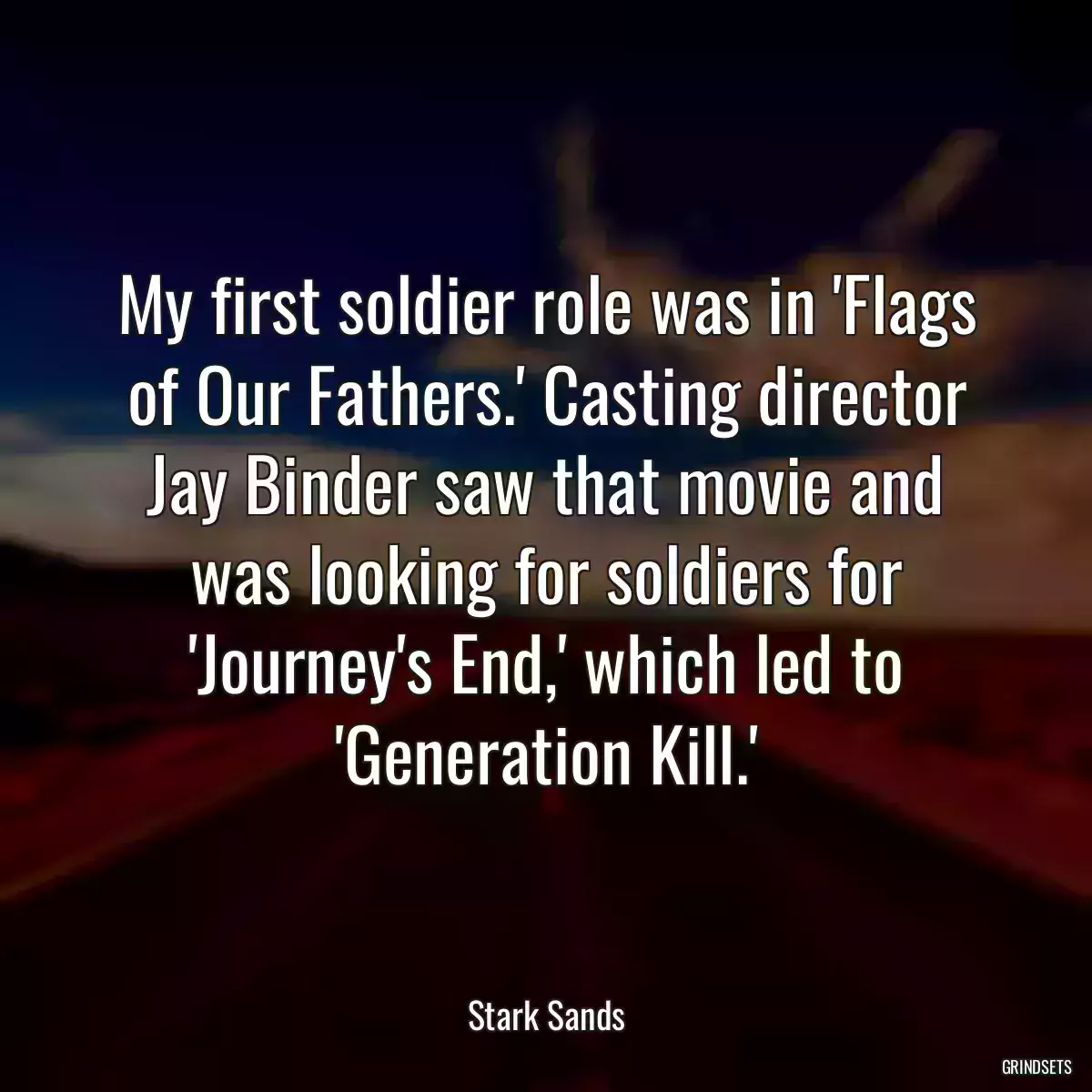 My first soldier role was in \'Flags of Our Fathers.\' Casting director Jay Binder saw that movie and was looking for soldiers for \'Journey\'s End,\' which led to \'Generation Kill.\'