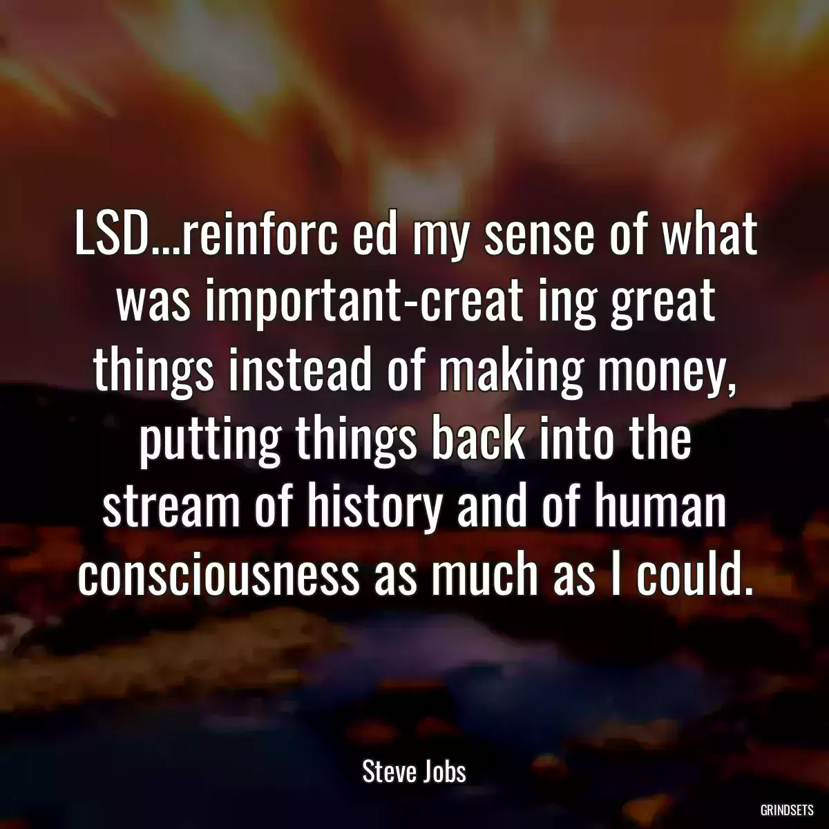 LSD...reinforc ed my sense of what was important-creat ing great things instead of making money, putting things back into the stream of history and of human consciousness as much as I could.