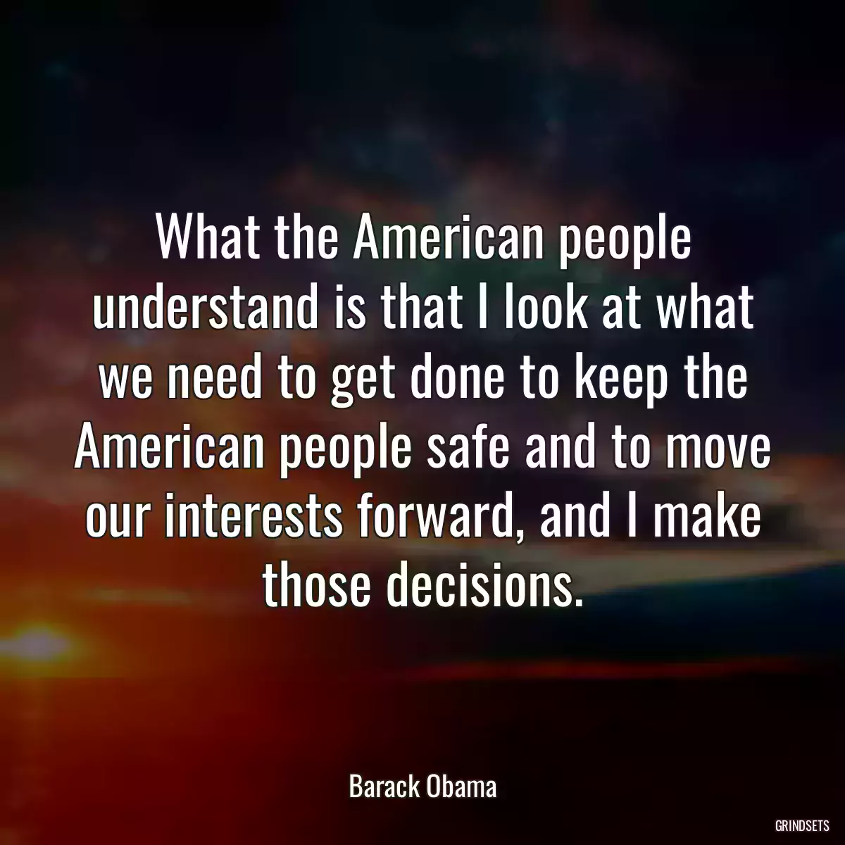 What the American people understand is that I look at what we need to get done to keep the American people safe and to move our interests forward, and I make those decisions.