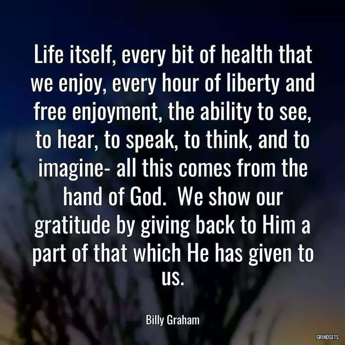 Life itself, every bit of health that we enjoy, every hour of liberty and free enjoyment, the ability to see, to hear, to speak, to think, and to imagine- all this comes from the hand of God.  We show our gratitude by giving back to Him a part of that which He has given to us.