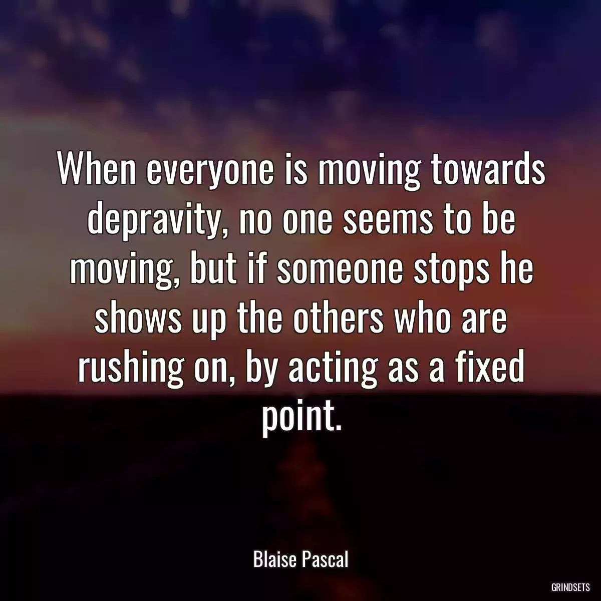 When everyone is moving towards depravity, no one seems to be moving, but if someone stops he shows up the others who are rushing on, by acting as a fixed point.