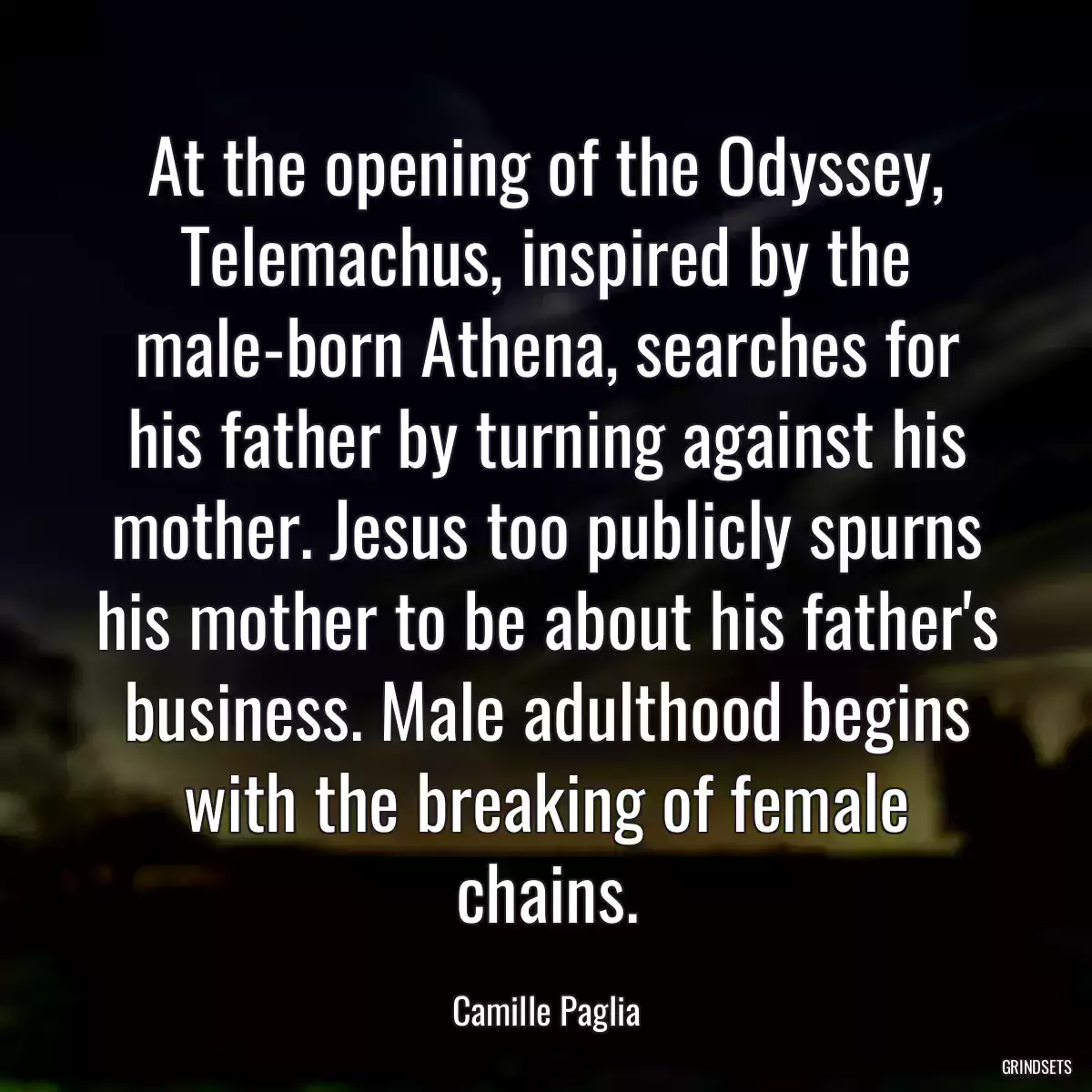 At the opening of the Odyssey, Telemachus, inspired by the male-born Athena, searches for his father by turning against his mother. Jesus too publicly spurns his mother to be about his father\'s business. Male adulthood begins with the breaking of female chains.