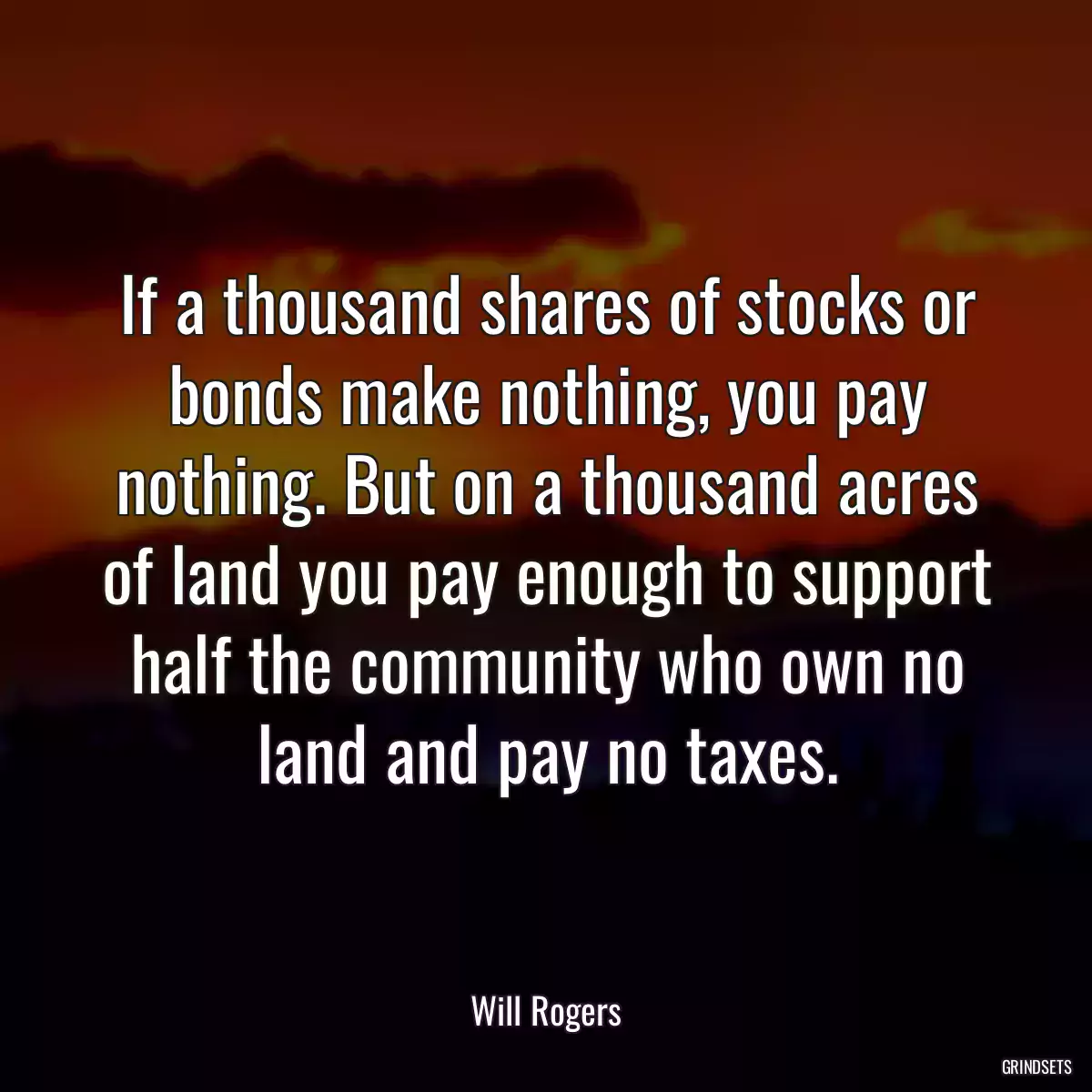 If a thousand shares of stocks or bonds make nothing, you pay nothing. But on a thousand acres of land you pay enough to support half the community who own no land and pay no taxes.