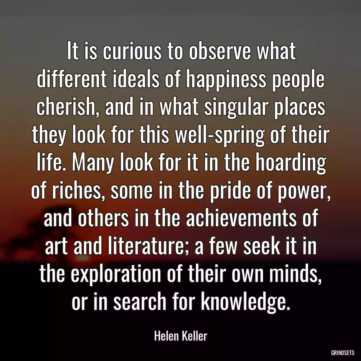 It is curious to observe what different ideals of happiness people cherish, and in what singular places they look for this well-spring of their life. Many look for it in the hoarding of riches, some in the pride of power, and others in the achievements of art and literature; a few seek it in the exploration of their own minds, or in search for knowledge.