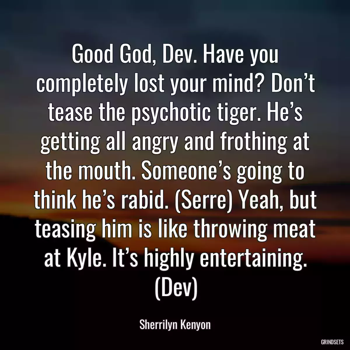 Good God, Dev. Have you completely lost your mind? Don’t tease the psychotic tiger. He’s getting all angry and frothing at the mouth. Someone’s going to think he’s rabid. (Serre) Yeah, but teasing him is like throwing meat at Kyle. It’s highly entertaining. (Dev)