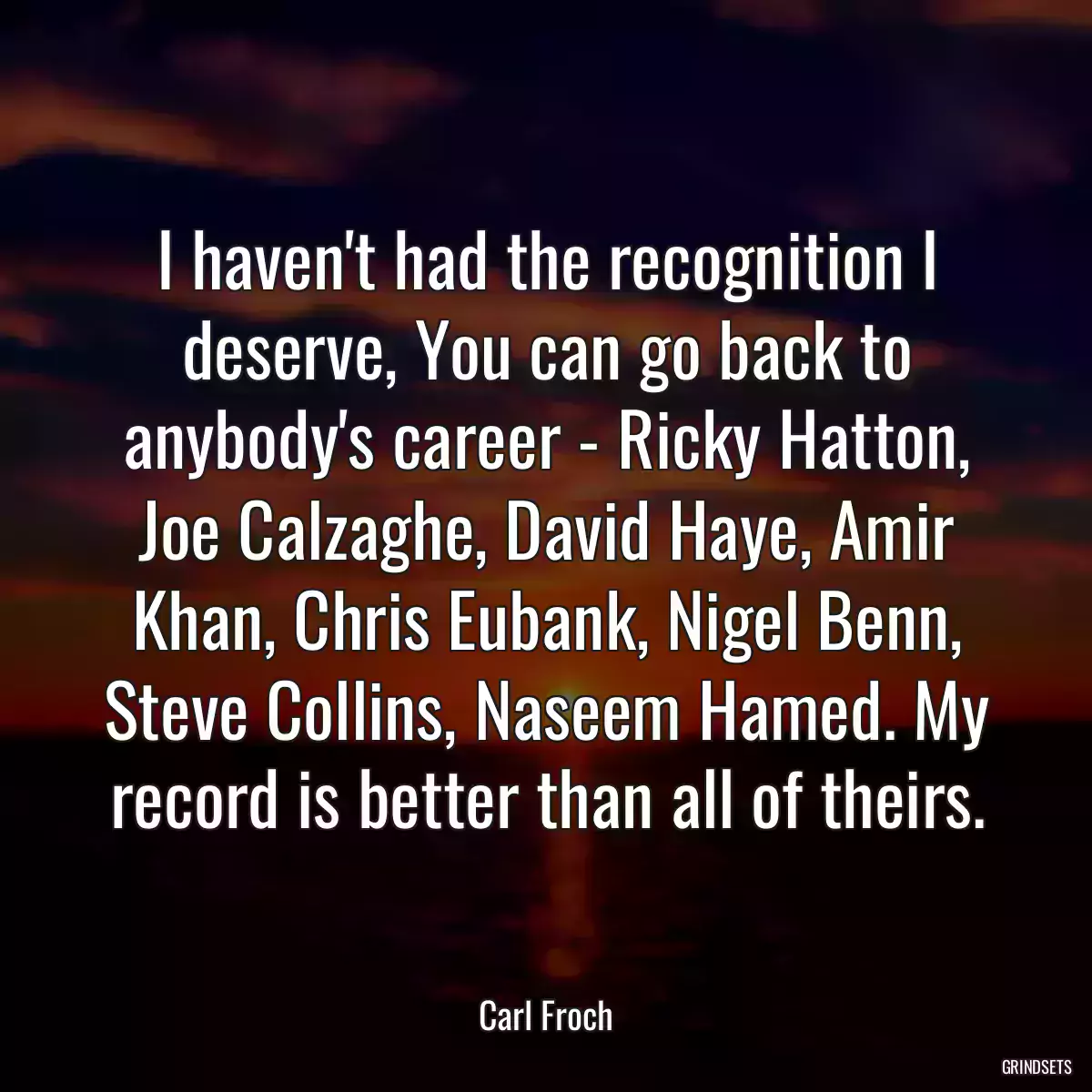 I haven\'t had the recognition I deserve, You can go back to anybody\'s career - Ricky Hatton, Joe Calzaghe, David Haye, Amir Khan, Chris Eubank, Nigel Benn, Steve Collins, Naseem Hamed. My record is better than all of theirs.